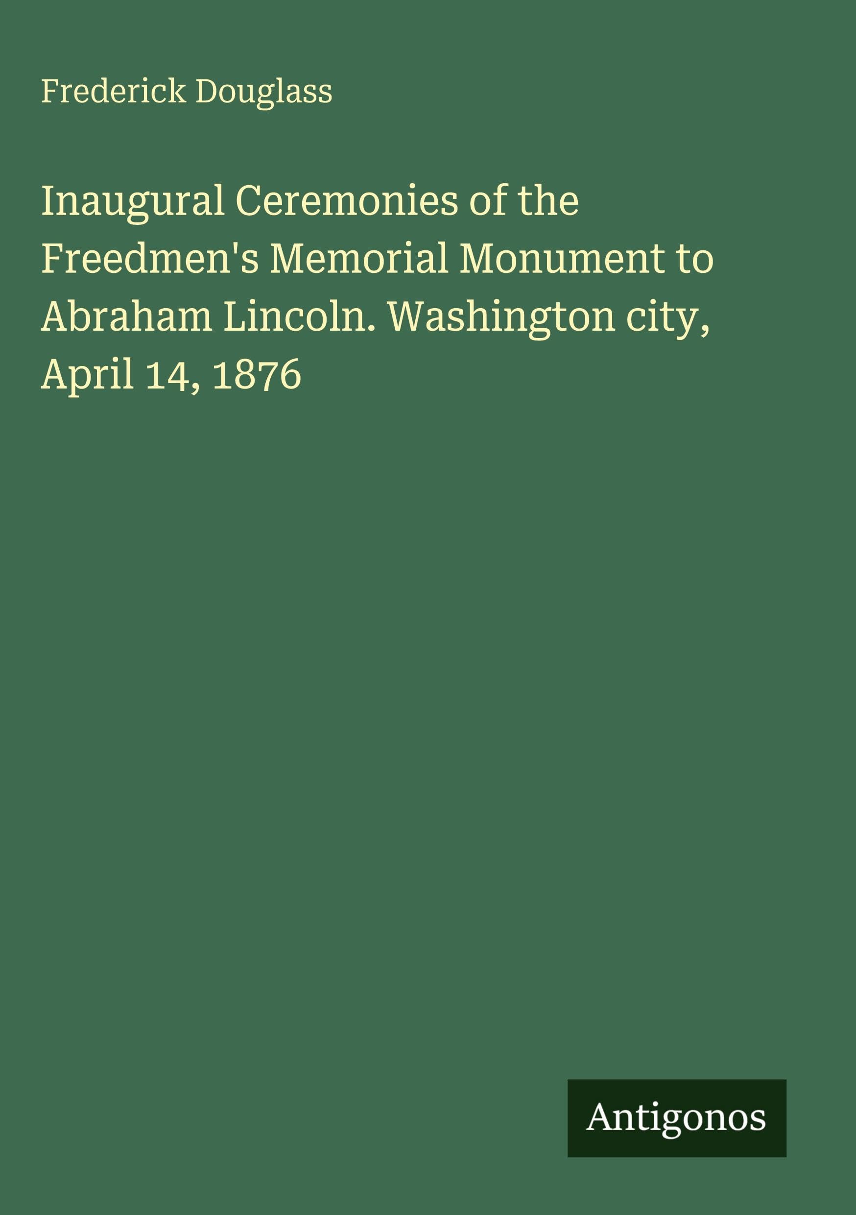 Inaugural Ceremonies of the Freedmen's Memorial Monument to Abraham Lincoln. Washington city, April 14, 1876 Classics