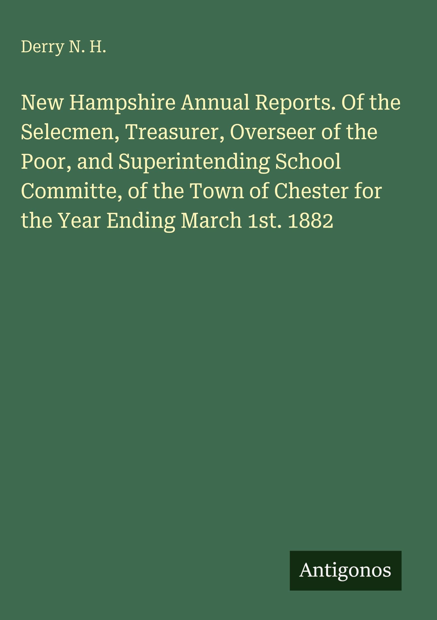 New Hampshire Annual Reports. Of the Selecmen, Treasurer, Overseer of the Poor, and Superintending School Committe, of the Town of Chester for the Year Ending March 1st. 1882 Classics