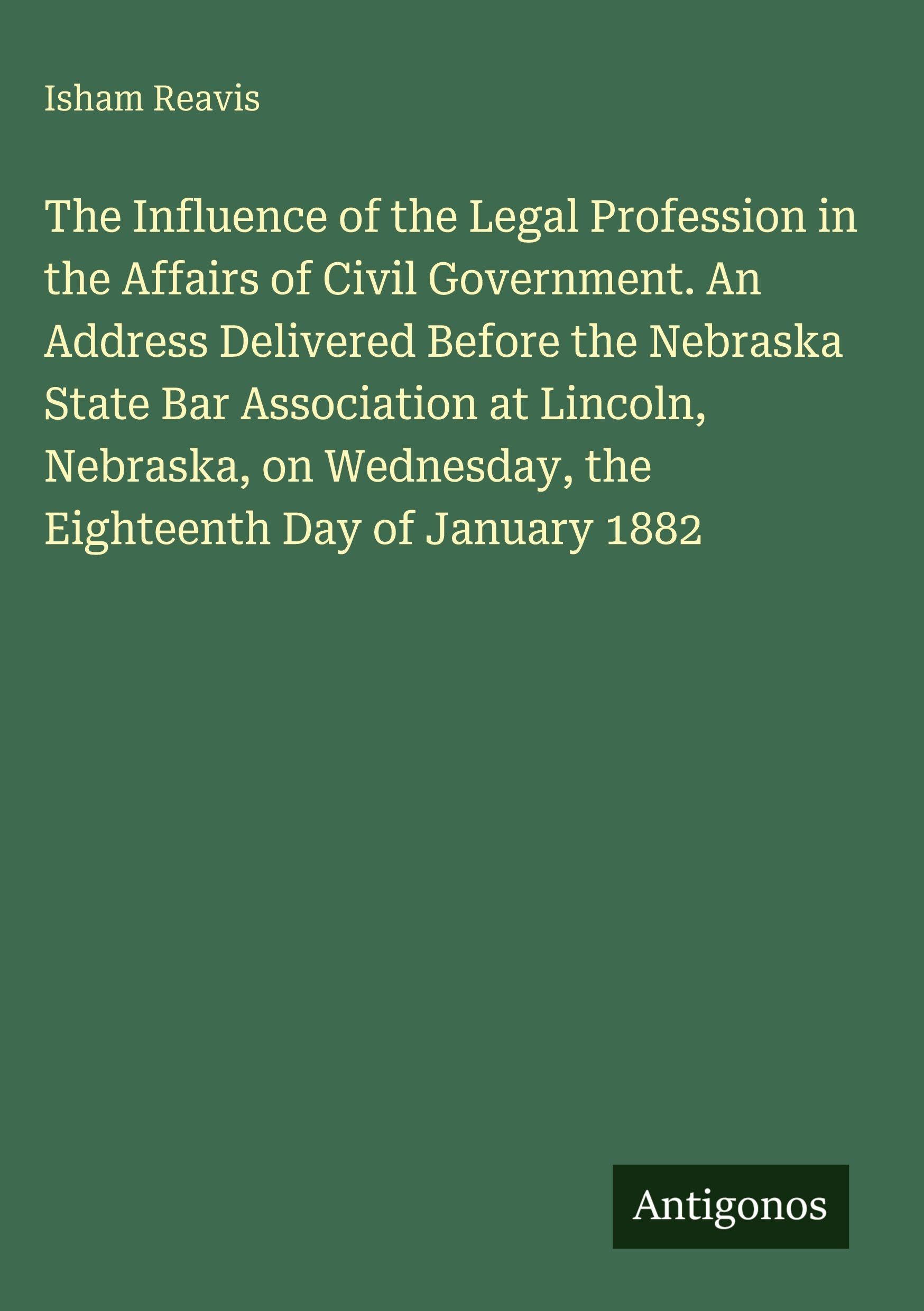 The Influence of the Legal Profession in the Affairs of Civil Government. An Address Delivered Before the Nebraska State Bar Association at Lincoln, Nebraska, on Wednesday, the Eighteenth Day of January 1882 Classics