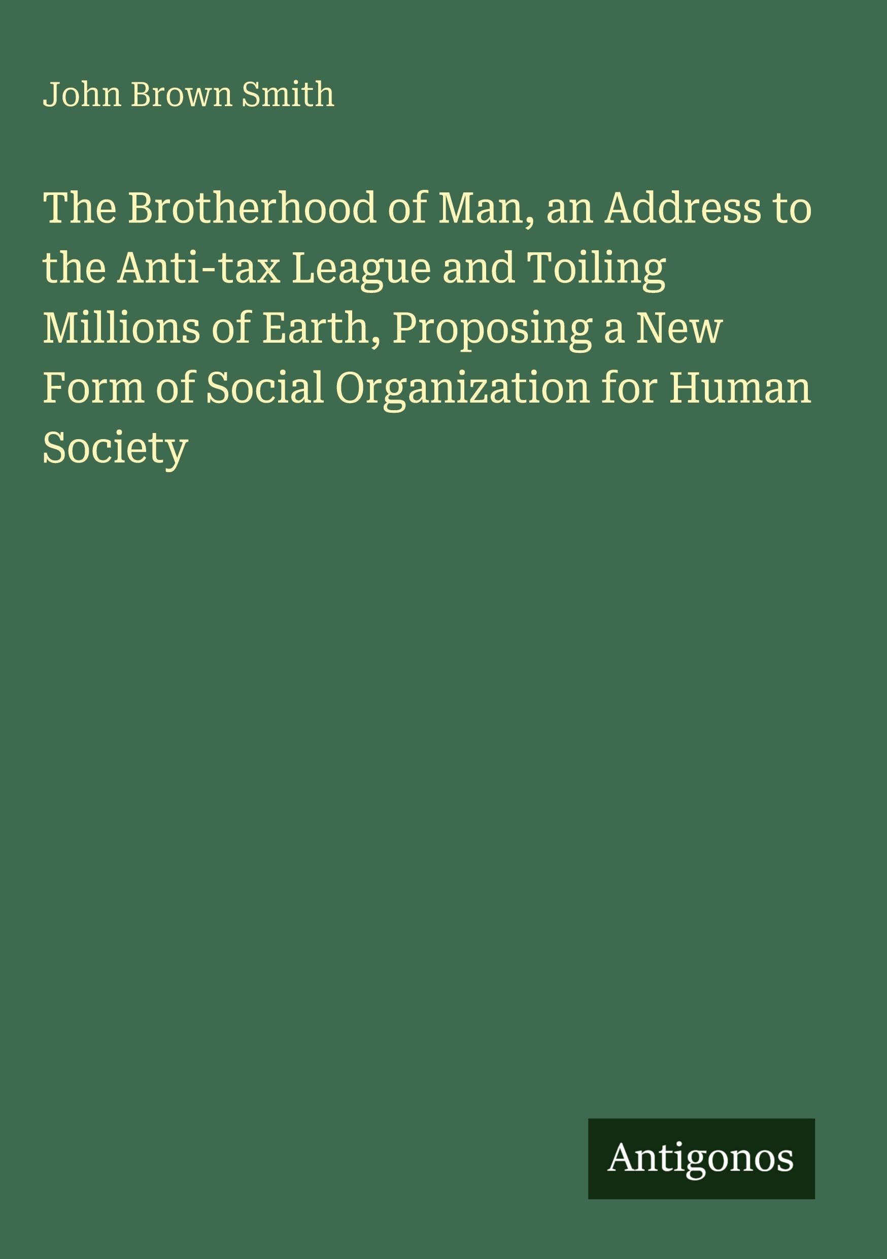 The Brotherhood of Man, an Address to the Anti-tax League and Toiling Millions of Earth, Proposing a New Form of Social Organization for Human Society Classics