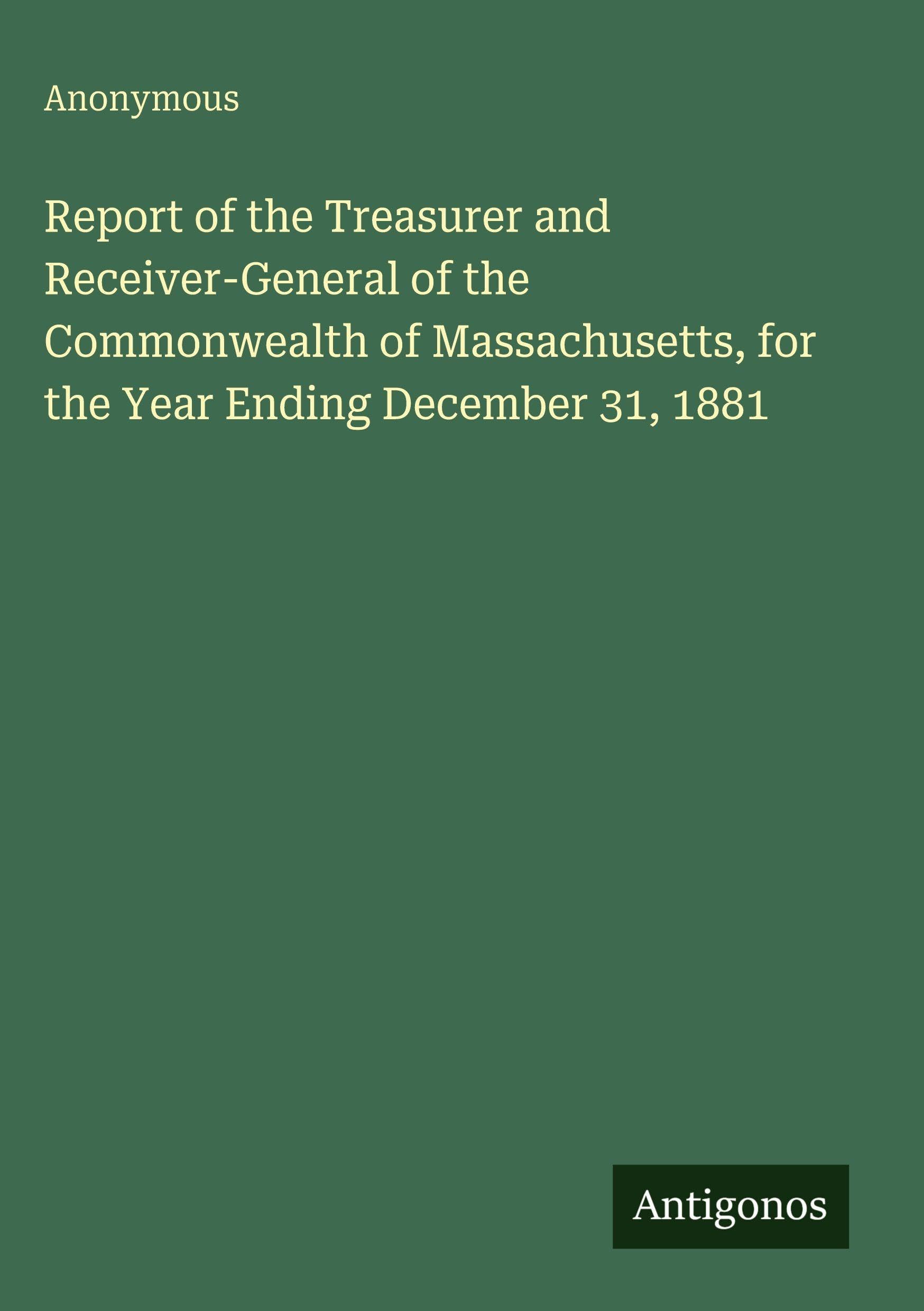 Report of the Treasurer and Receiver-General of the Commonwealth of Massachusetts, for the Year Ending December 31, 1881 Classics