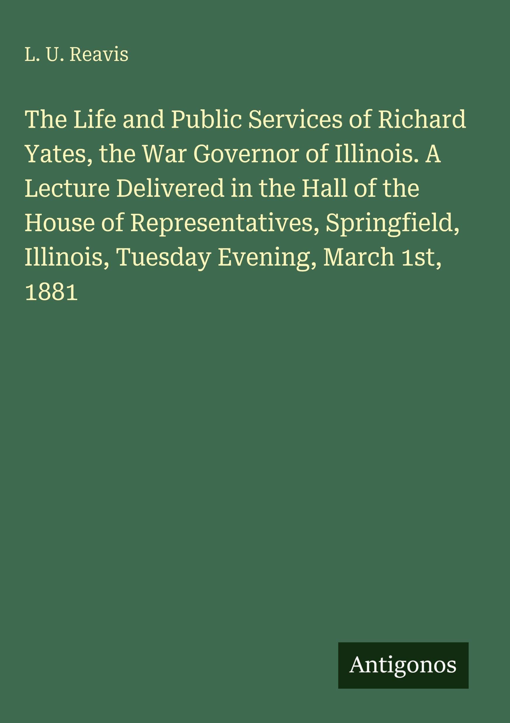 The Life and Public Services of Richard Yates, the War Governor of Illinois. A Lecture Delivered in the Hall of the House of Representatives, Springfield, Illinois, Tuesday Evening, March 1st, 1881 Classics