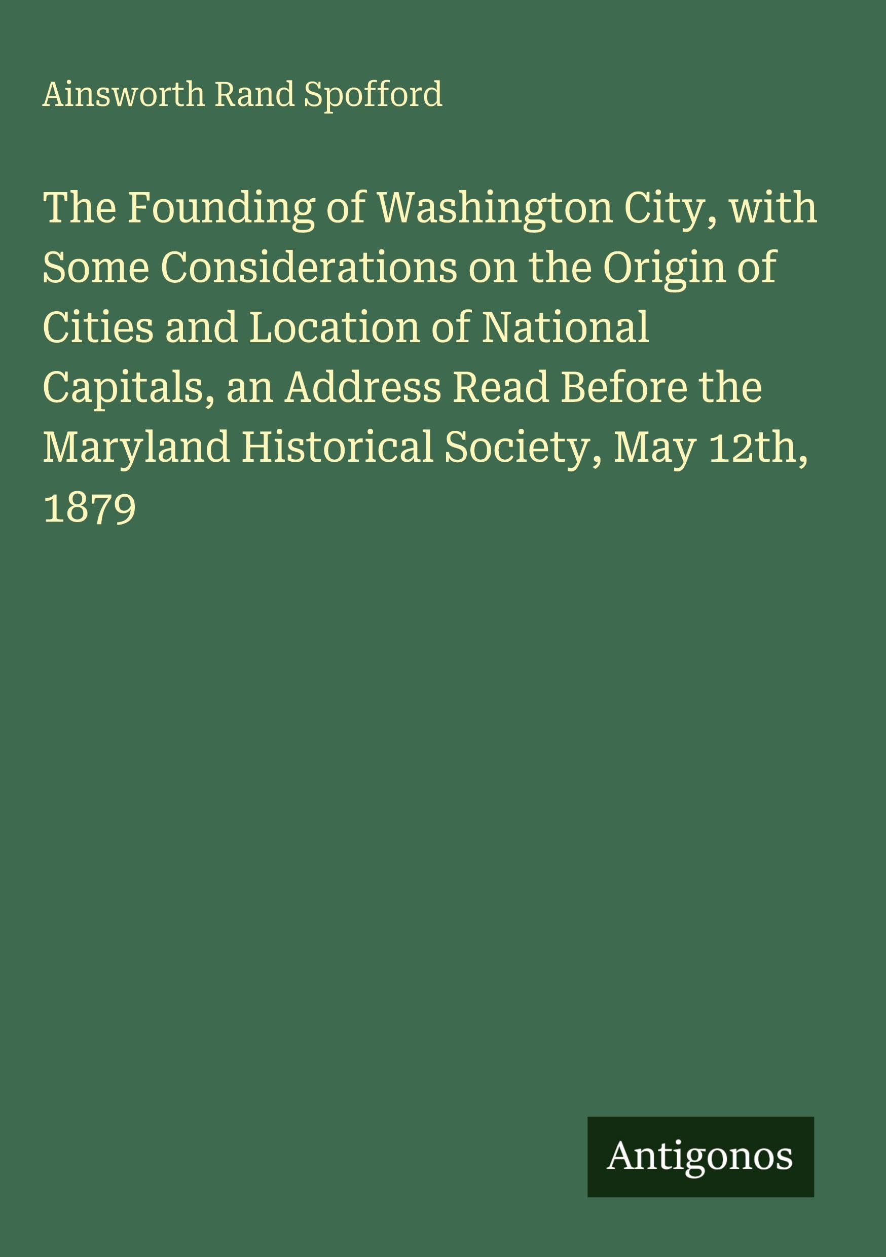 The Founding of Washington City, with Some Considerations on the Origin of Cities and Location of National Capitals, an Address Read Before the Maryland Historical Society, May 12th, 1879 Classics