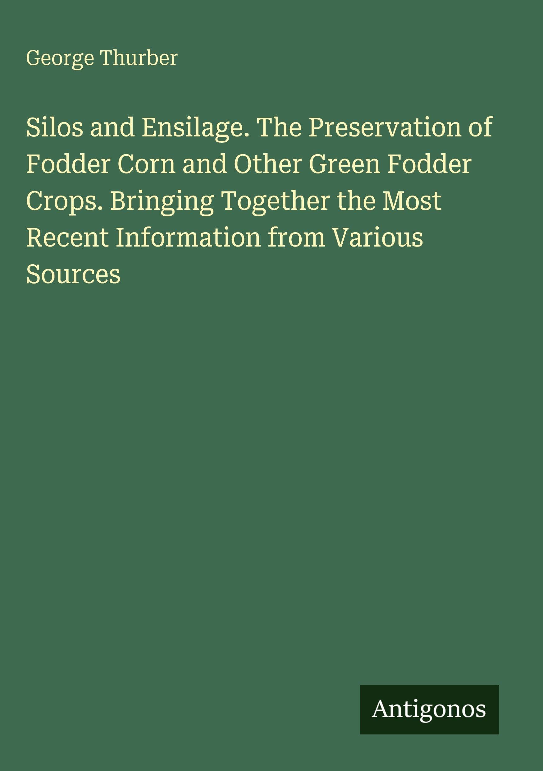 Silos and Ensilage. The Preservation of Fodder Corn and Other Green Fodder Crops. Bringing Together the Most Recent Information from Various Sources Classics