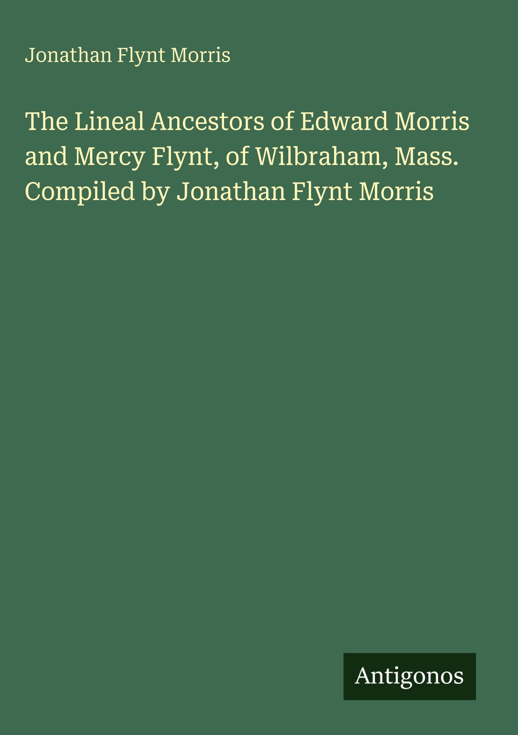 The Lineal Ancestors of Edward Morris and Mercy Flynt, of Wilbraham, Mass. Compiled by Jonathan Flynt Morris Classics