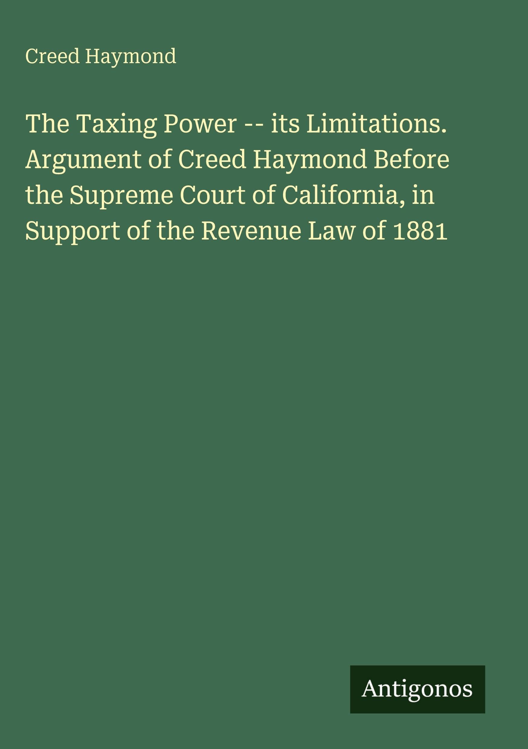 The Taxing Power -- its Limitations. Argument of Creed Haymond Before the Supreme Court of California, in Support of the Revenue Law of 1881 Classics