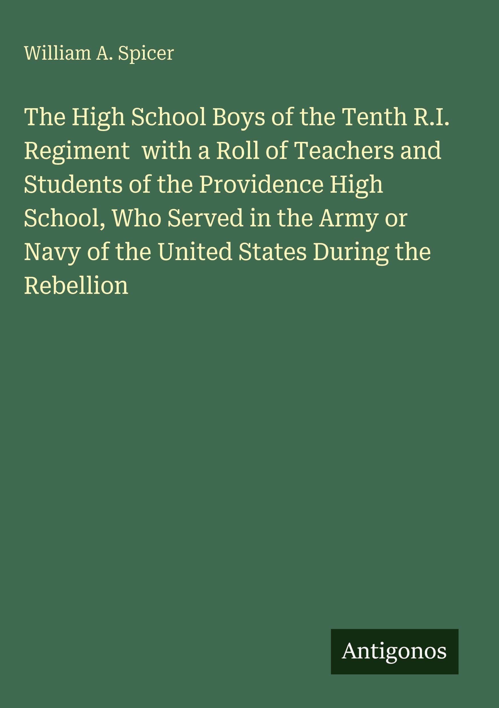 The High School Boys of the Tenth R.I. Regiment  with a Roll of Teachers and Students of the Providence High School, Who Served in the Army or Navy of the United States During the Rebellion Classics