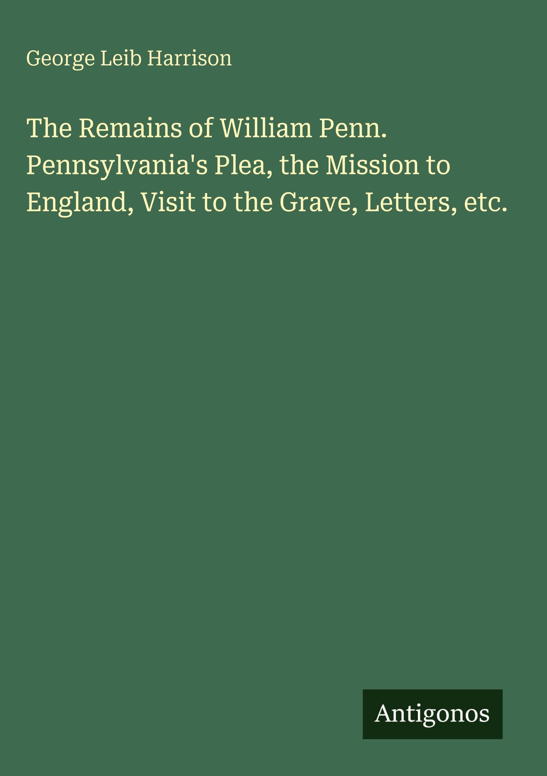The Remains of William Penn. Pennsylvania's Plea, the Mission to England, Visit to the Grave, Letters, etc. Classics