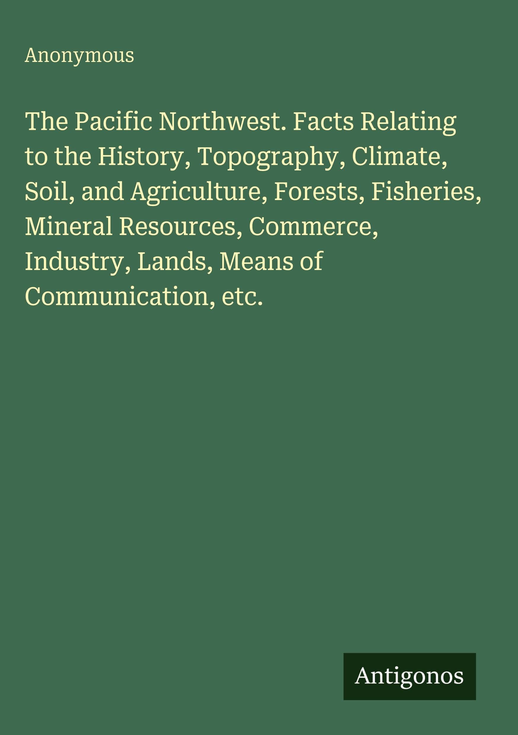 The Pacific Northwest. Facts Relating to the History, Topography, Climate, Soil, and Agriculture, Forests, Fisheries, Mineral Resources, Commerce, Industry, Lands, Means of Communication, etc. Classics