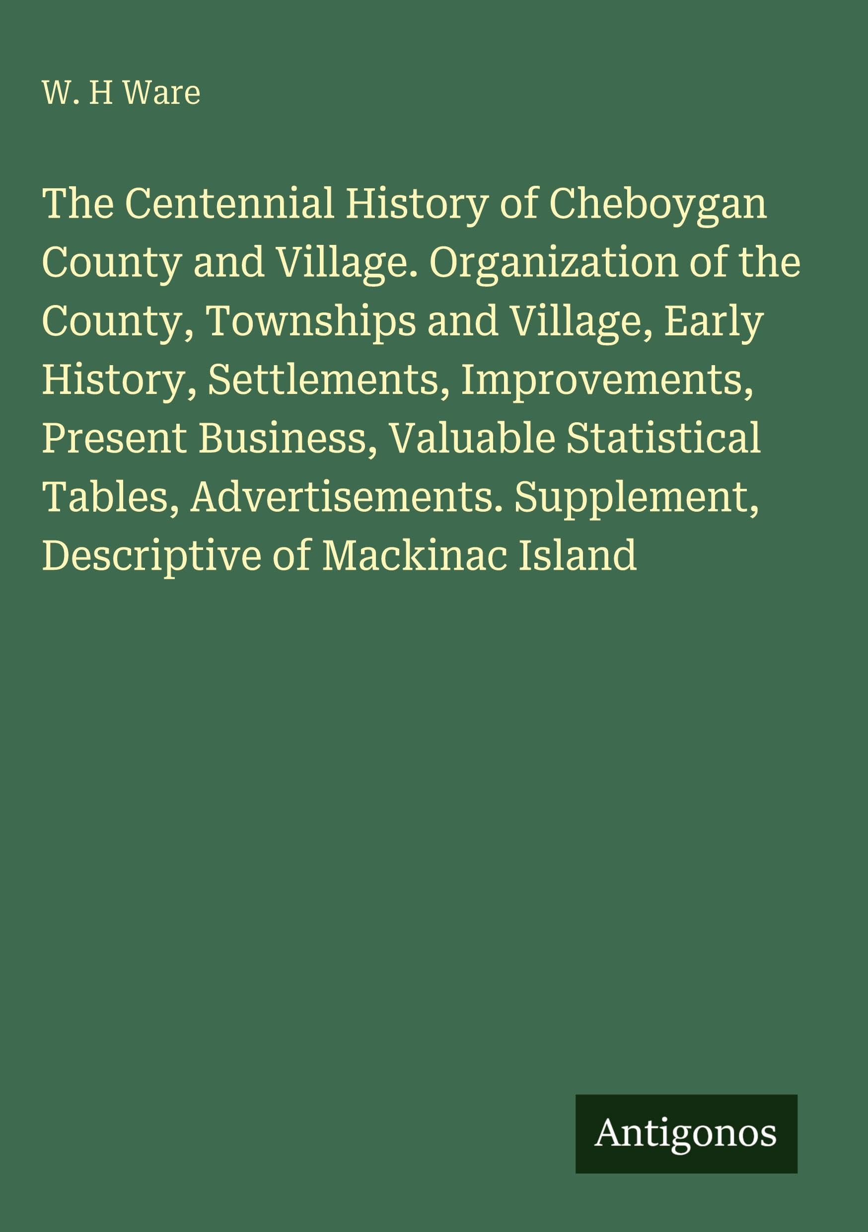 The Centennial History of Cheboygan County and Village. Organization of the County, Townships and Village, Early History, Settlements, Improvements, Present Business, Valuable Statistical Tables, Advertisements. Supplement, Descriptive of Mackinac Island Classics