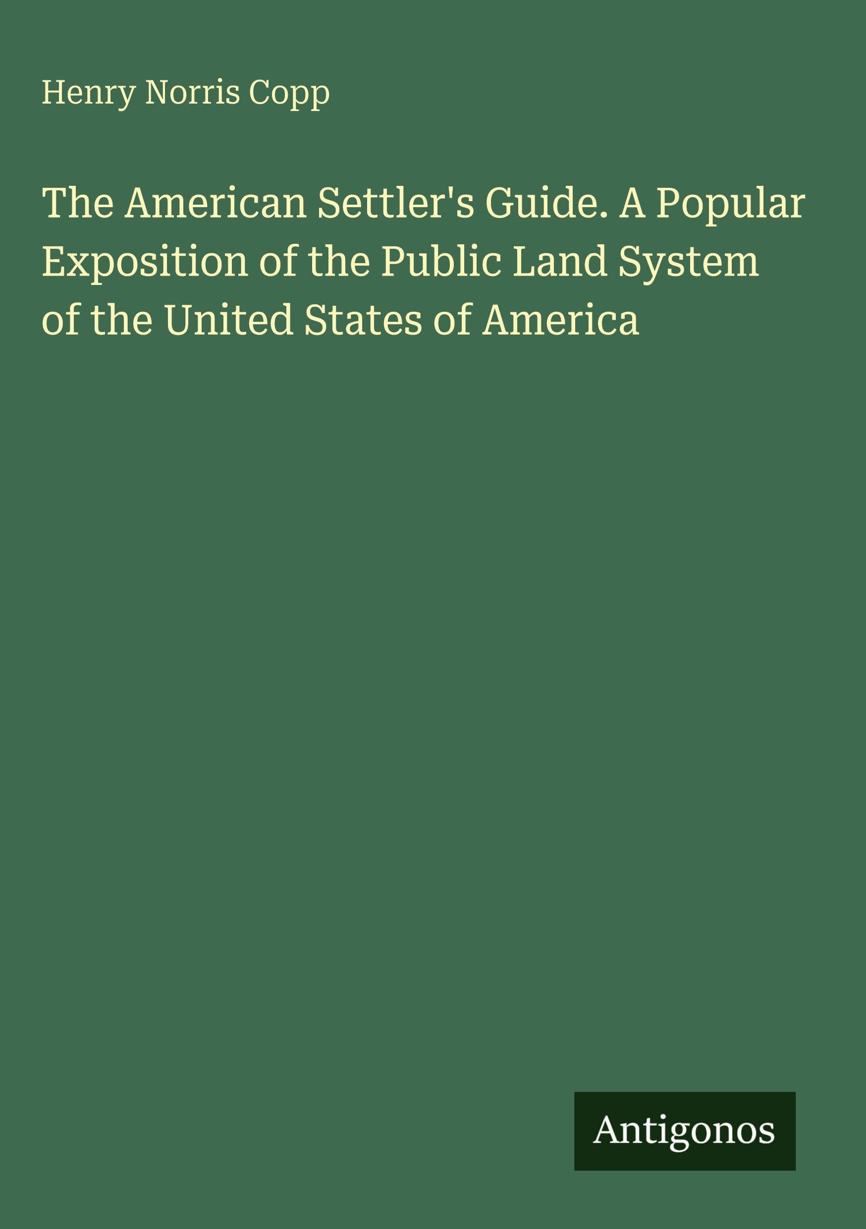 The American Settler's Guide. A Popular Exposition of the Public Land System of the United States of America Classics