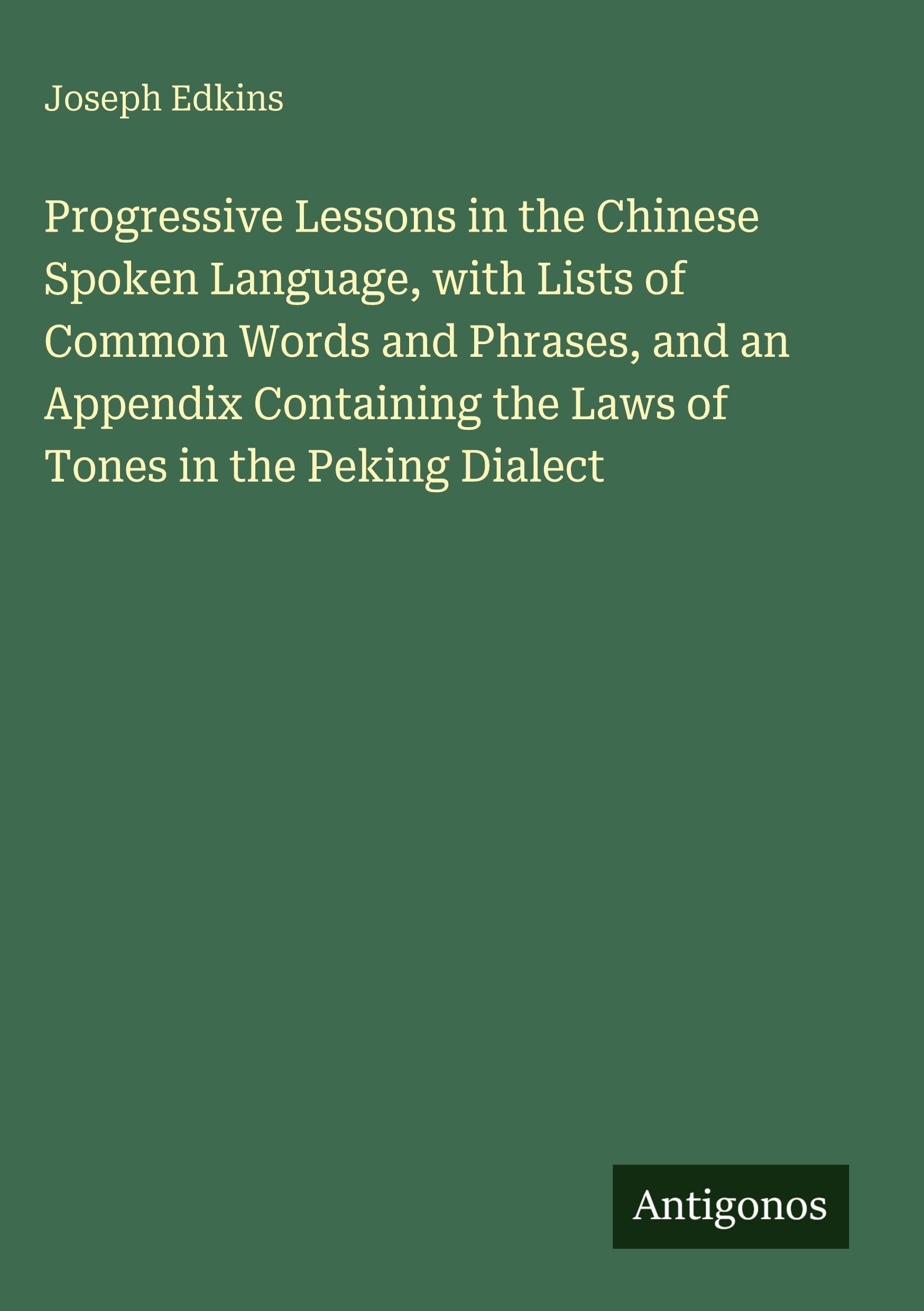 Progressive Lessons in the Chinese Spoken Language, with Lists of Common Words and Phrases, and an Appendix Containing the Laws of Tones in the Peking Dialect Classics