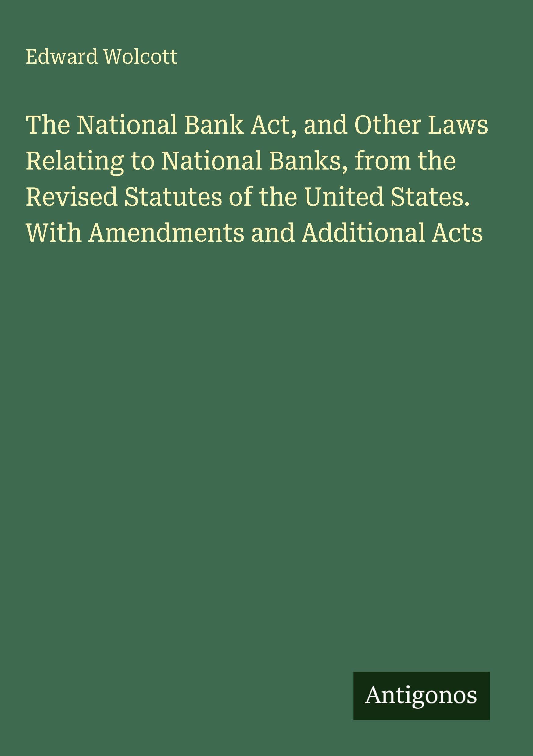 The National Bank Act, and Other Laws Relating to National Banks, from the Revised Statutes of the United States. With Amendments and Additional Acts Classics