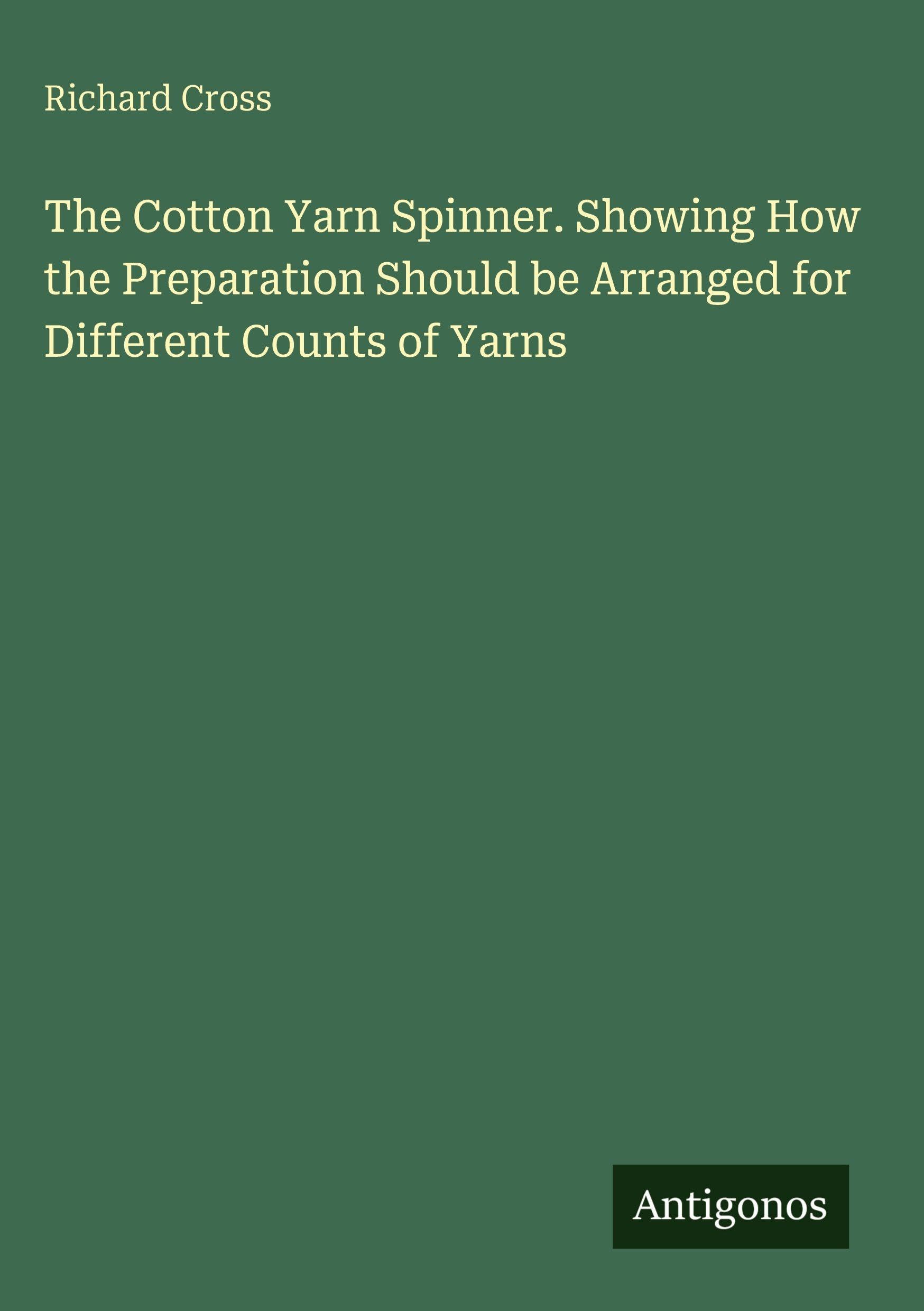 The Cotton Yarn Spinner. Showing How the Preparation Should be Arranged for Different Counts of Yarns Classics