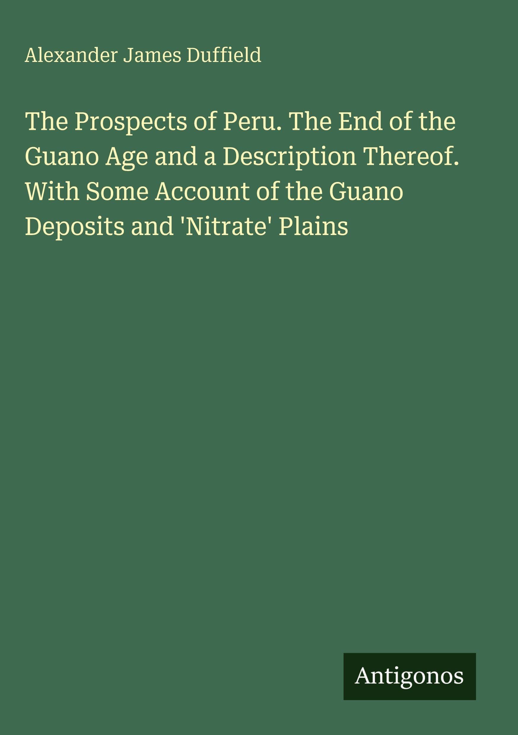 The Prospects of Peru. The End of the Guano Age and a Description Thereof. With Some Account of the Guano Deposits and 'Nitrate' Plains Classics