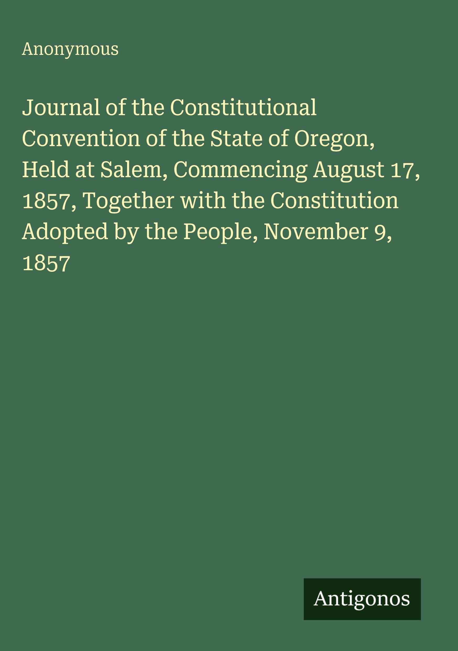 Journal of the Constitutional Convention of the State of Oregon, Held at Salem, Commencing August 17, 1857, Together with the Constitution Adopted by the People, November 9, 1857 Classics