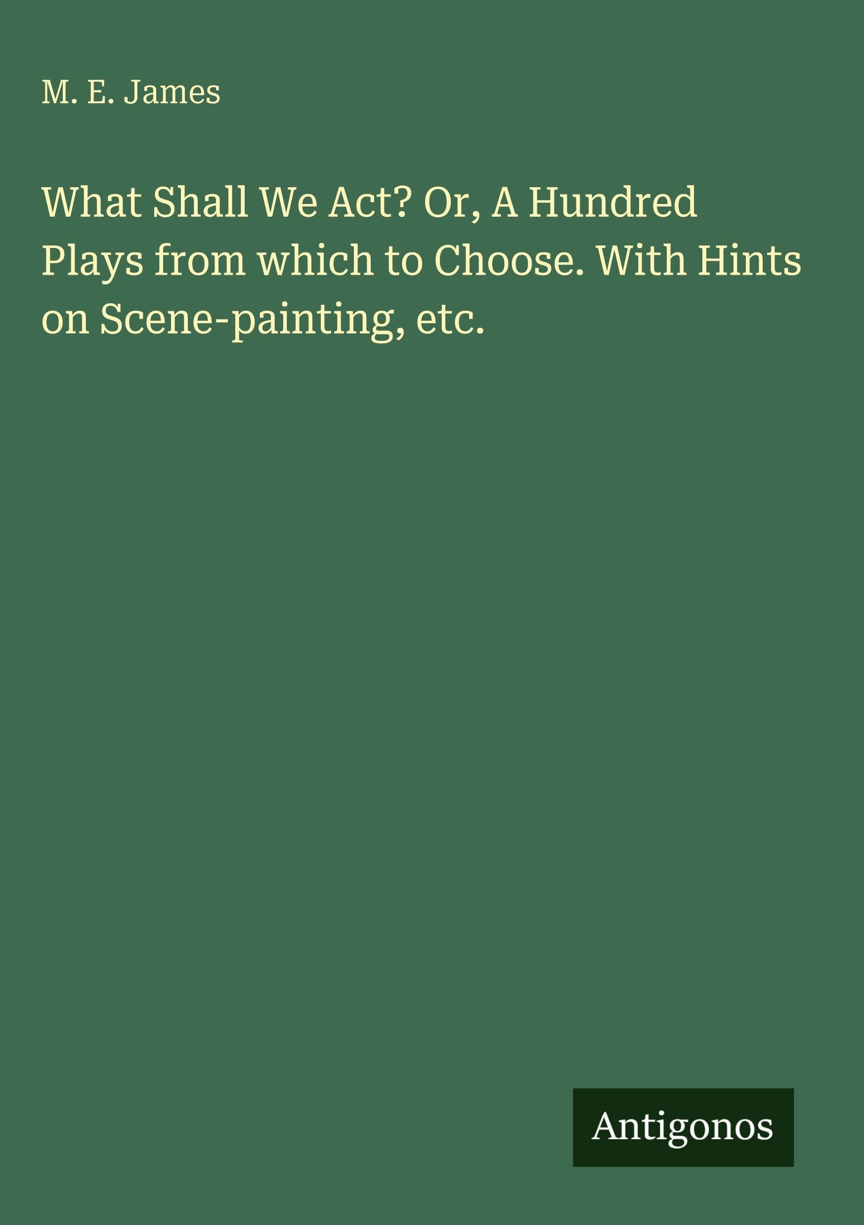 What Shall We Act? Or, A Hundred Plays from which to Choose. With Hints on Scene-painting, etc. Classics