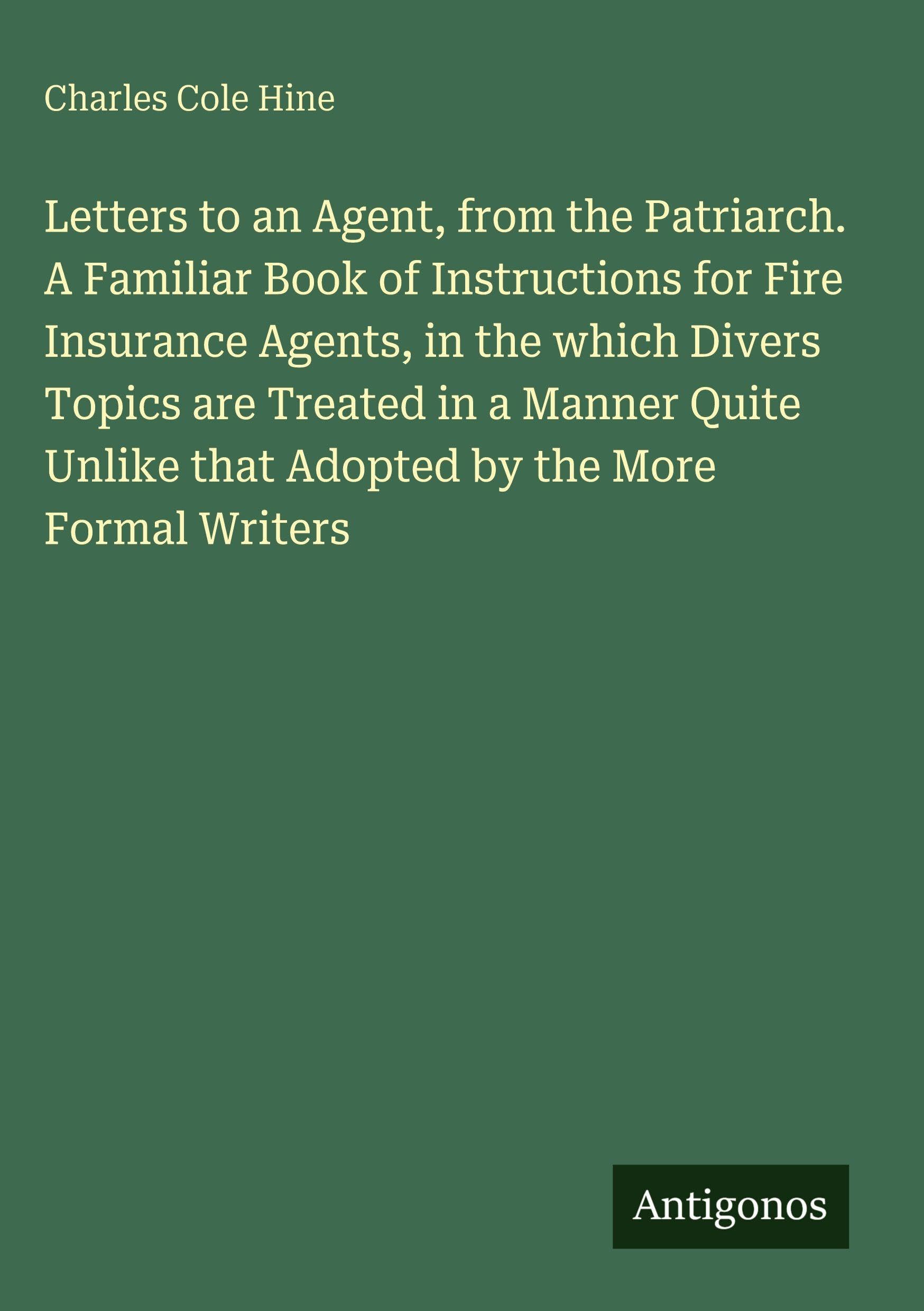 Letters to an Agent, from the Patriarch. A Familiar Book of Instructions for Fire Insurance Agents, in the which Divers Topics are Treated in a Manner Quite Unlike that Adopted by the More Formal Writers Classics