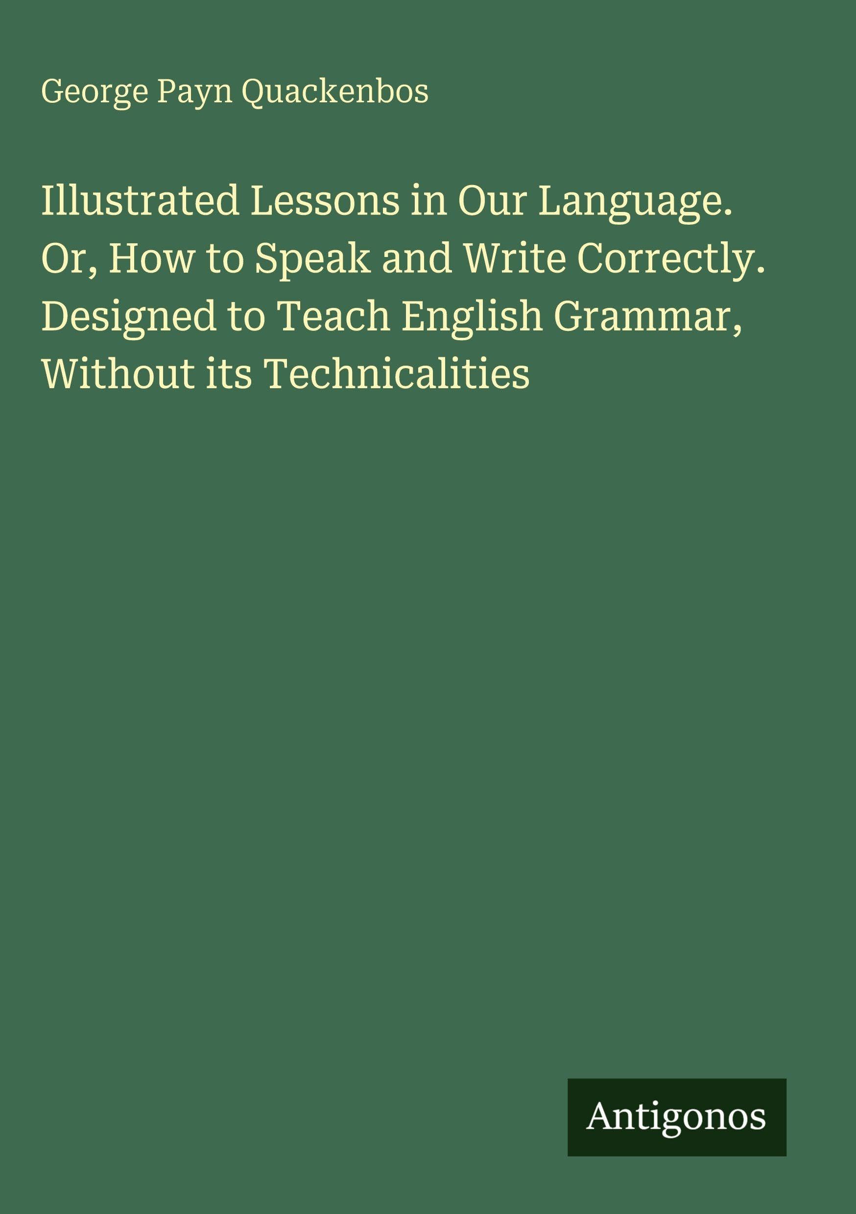 Illustrated Lessons in Our Language. Or, How to Speak and Write Correctly. Designed to Teach English Grammar, Without its Technicalities Classics