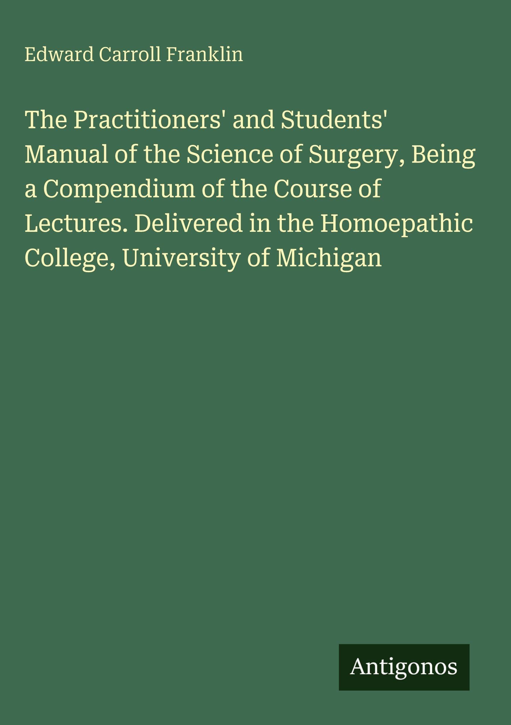 The Practitioners' and Students' Manual of the Science of Surgery, Being a Compendium of the Course of Lectures. Delivered in the Homoepathic College, University of Michigan Classics