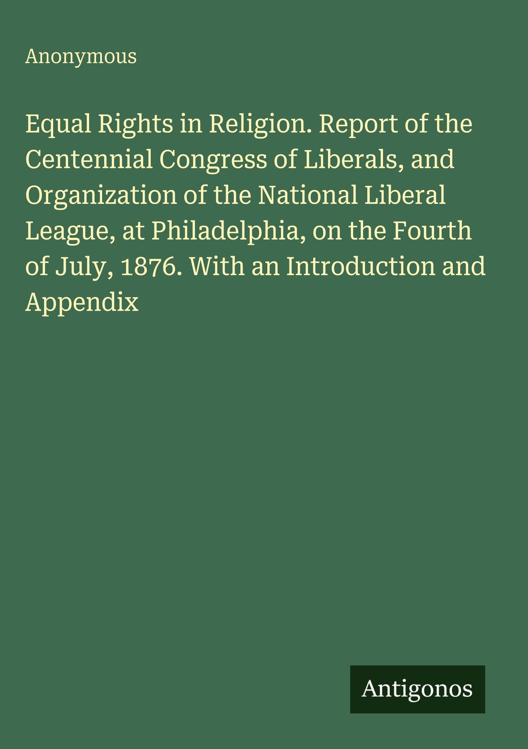 Equal Rights in Religion. Report of the Centennial Congress of Liberals, and Organization of the National Liberal League, at Philadelphia, on the Fourth of July, 1876. With an Introduction and Appendix Classics