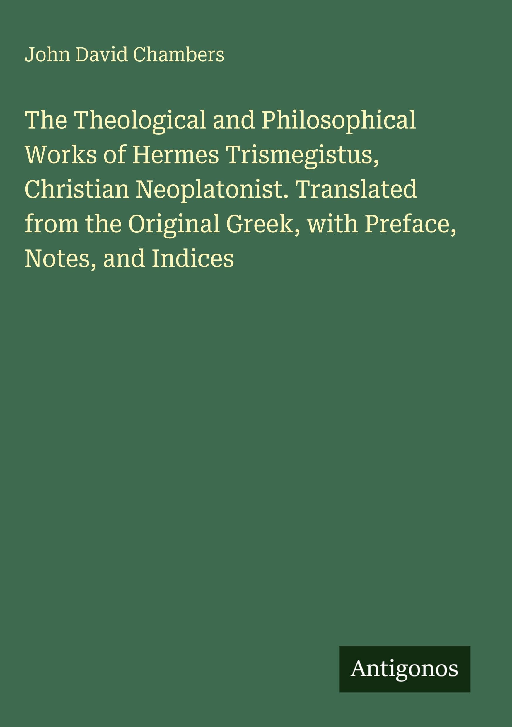 The Theological and Philosophical Works of Hermes Trismegistus, Christian Neoplatonist. Translated from the Original Greek, with Preface, Notes, and Indices Classics