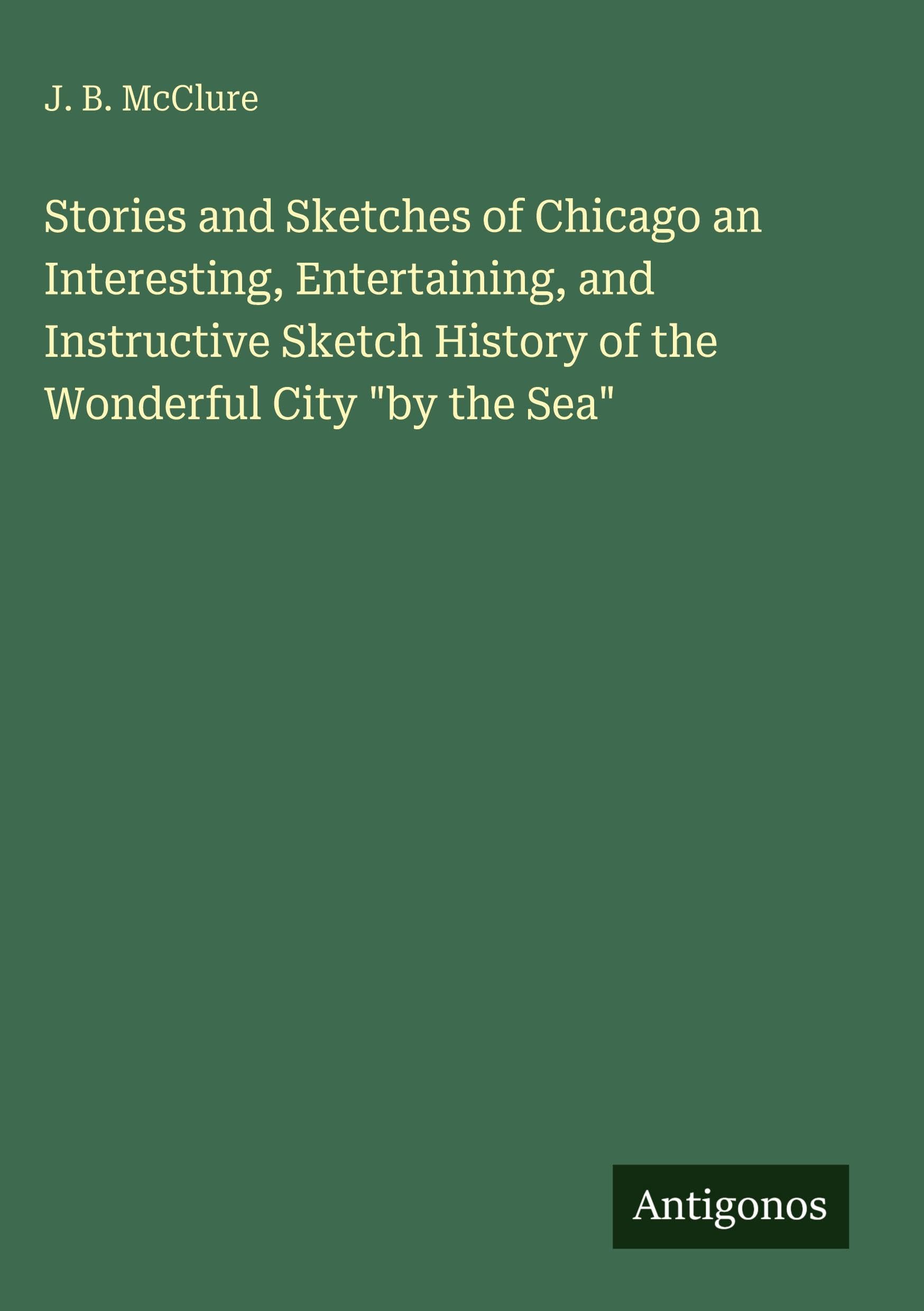 Stories and Sketches of Chicago an Interesting, Entertaining, and Instructive Sketch History of the Wonderful City "by the Sea" Classics