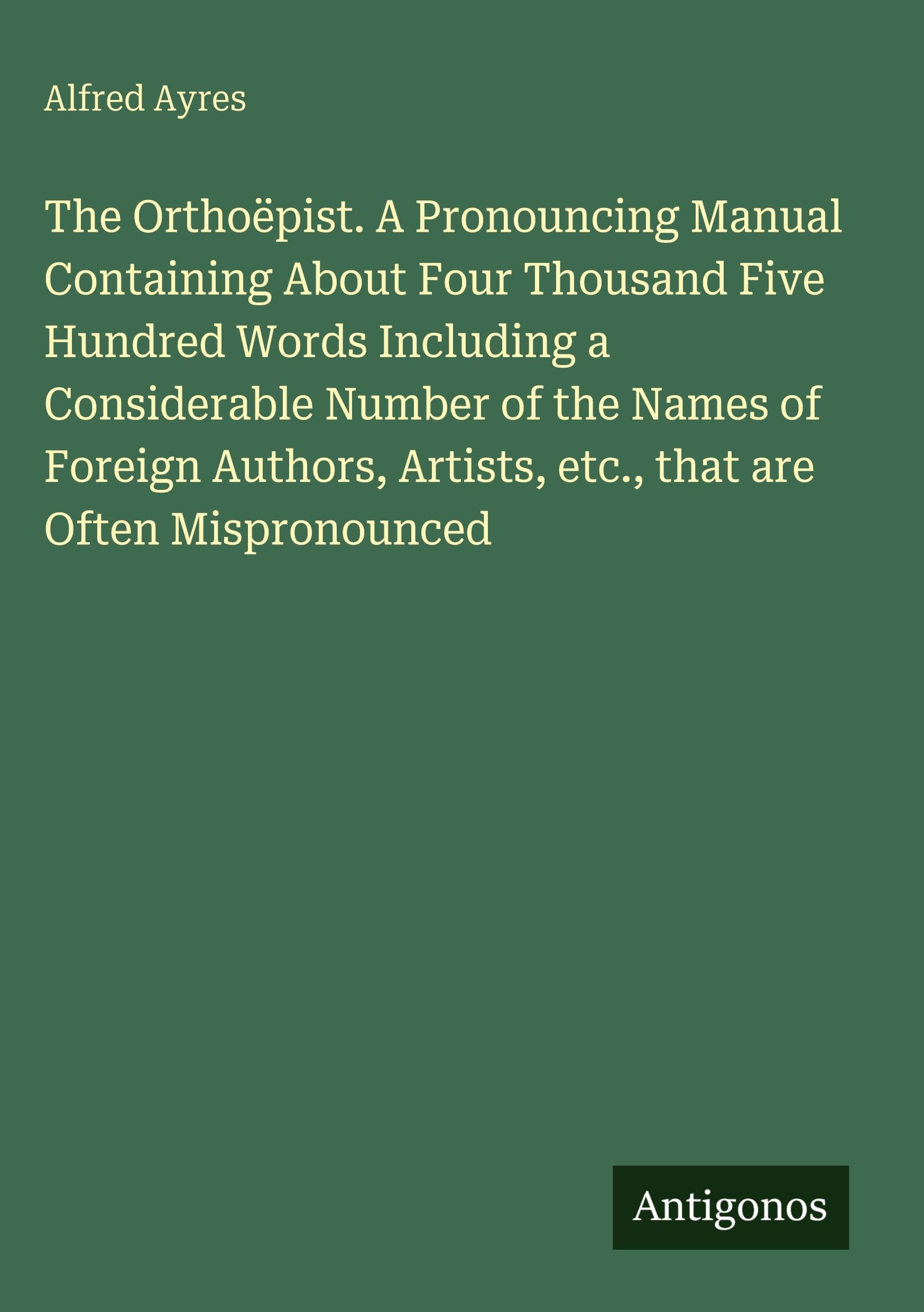 The Orthoëpist. A Pronouncing Manual Containing About Four Thousand Five Hundred Words Including a Considerable Number of the Names of Foreign Authors, Artists, etc., that are Often Mispronounced Classics