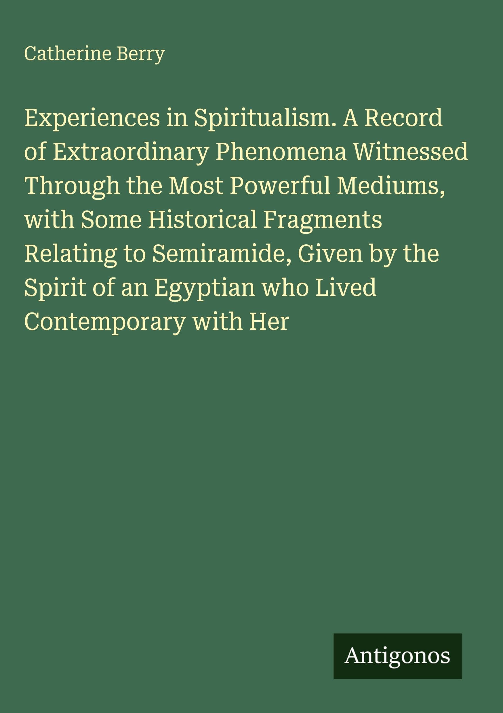 Experiences in Spiritualism. A Record of Extraordinary Phenomena Witnessed Through the Most Powerful Mediums, with Some Historical Fragments Relating to Semiramide, Given by the Spirit of an Egyptian who Lived Contemporary with Her Classics