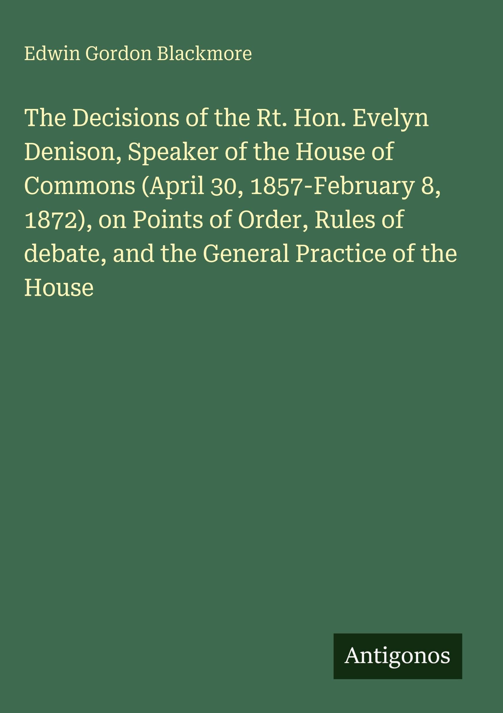 The Decisions of the Rt. Hon. Evelyn Denison, Speaker of the House of Commons (April 30, 1857-February 8, 1872), on Points of Order, Rules of debate, and the General Practice of the House Classics
