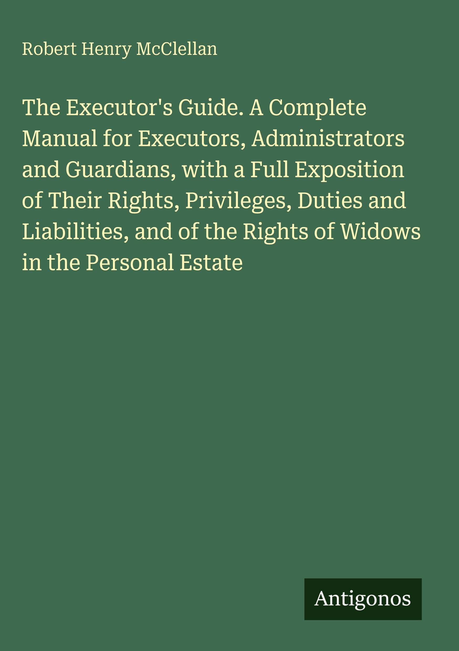The Executor's Guide. A Complete Manual for Executors, Administrators and Guardians, with a Full Exposition of Their Rights, Privileges, Duties and Liabilities, and of the Rights of Widows in the Personal Estate Classics