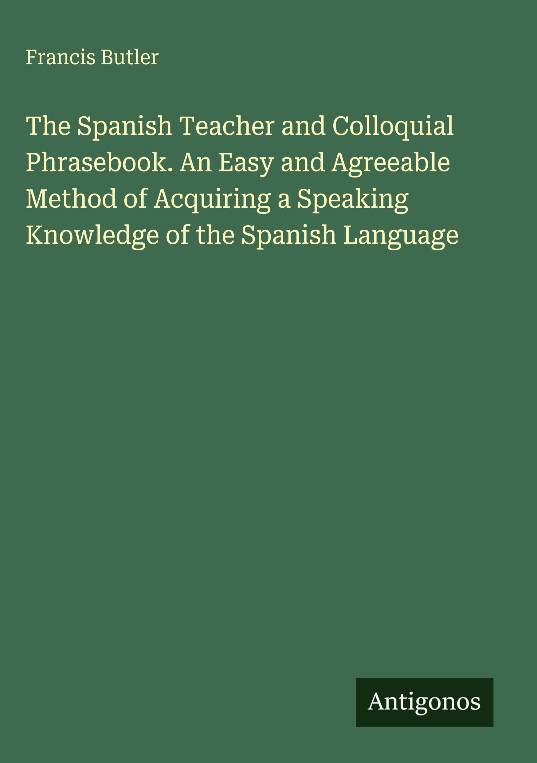 The Spanish Teacher and Colloquial Phrasebook. An Easy and Agreeable Method of Acquiring a Speaking Knowledge of the Spanish Language Classics