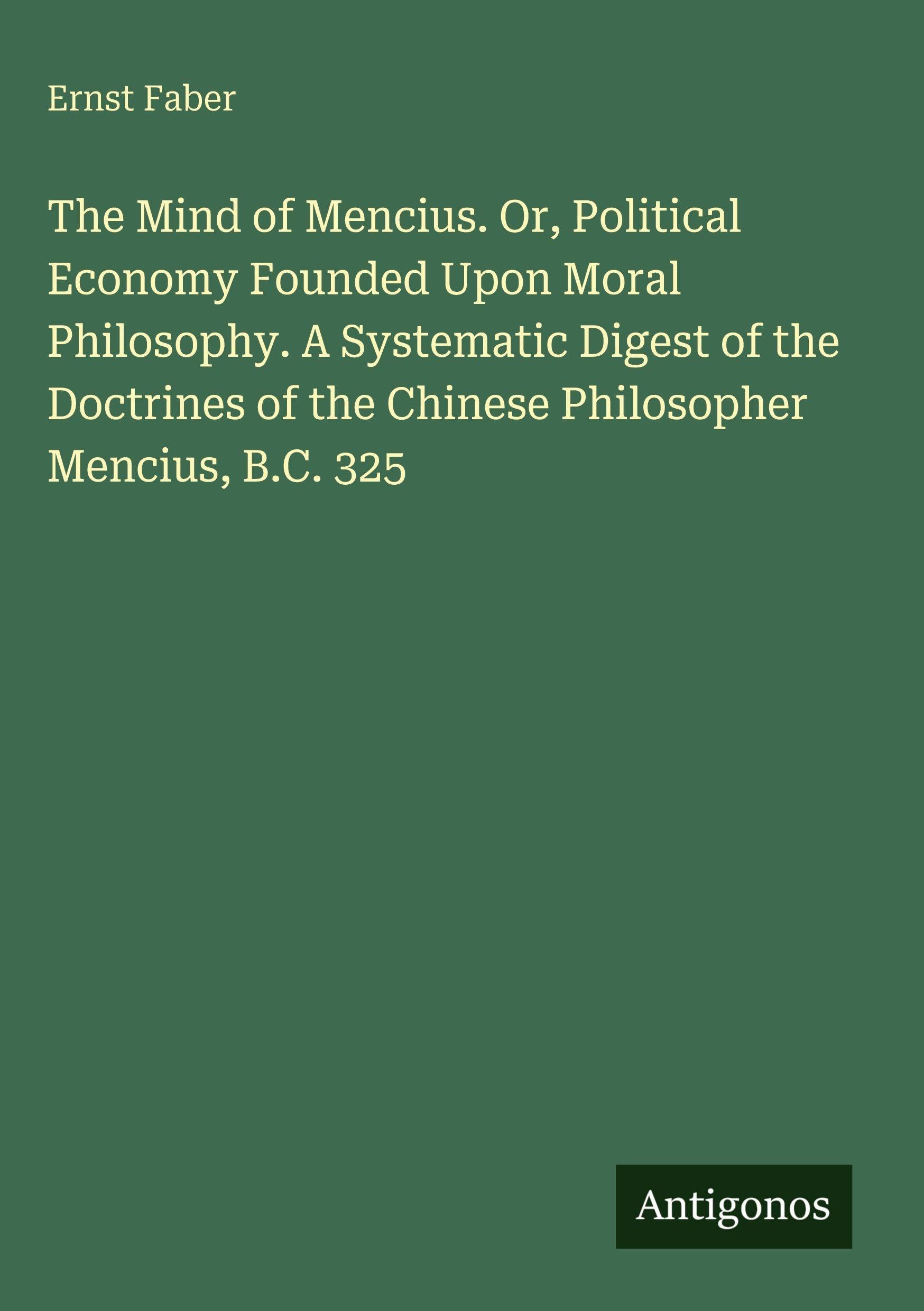 The Mind of Mencius. Or, Political Economy Founded Upon Moral Philosophy. A Systematic Digest of the Doctrines of the Chinese Philosopher Mencius, B.C. 325 Classics