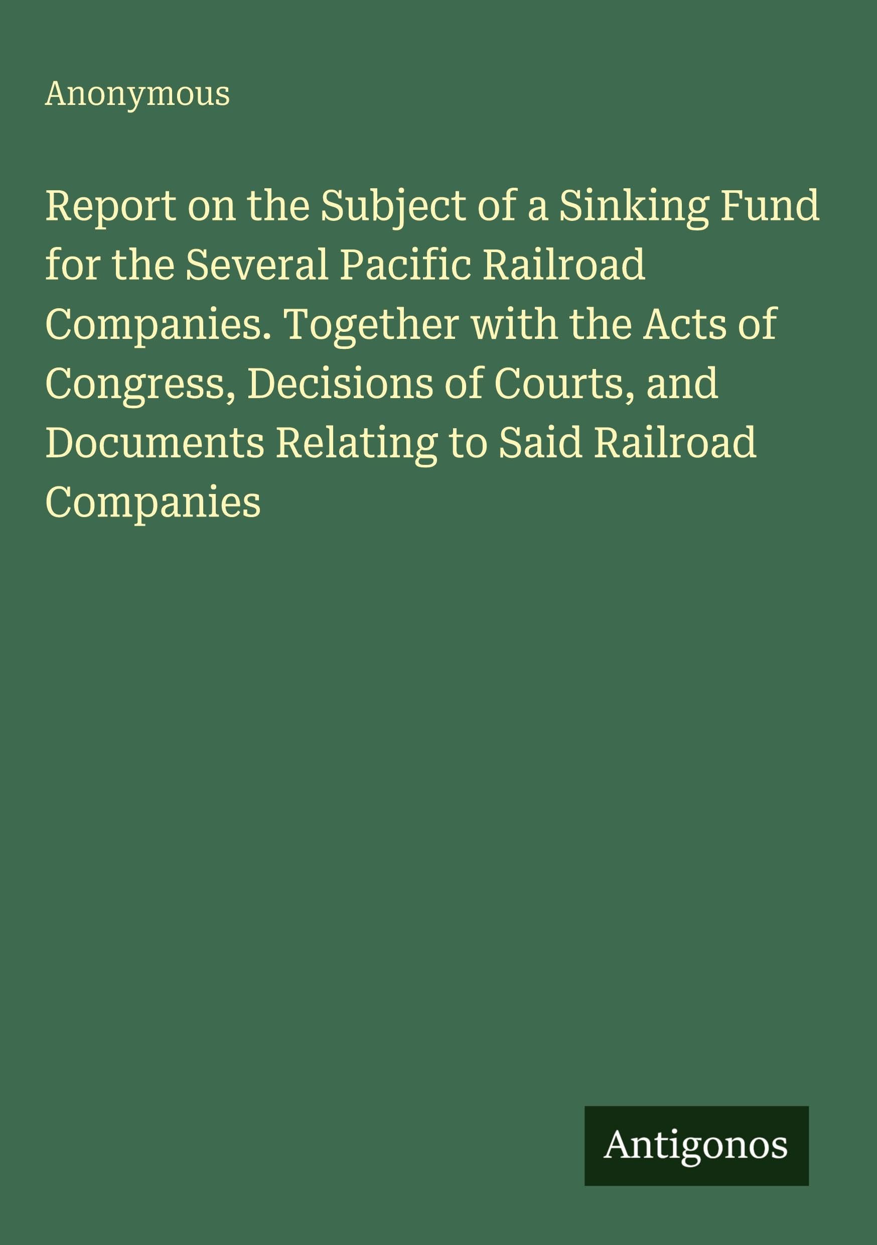 Report on the Subject of a Sinking Fund for the Several Pacific Railroad Companies. Together with the Acts of Congress, Decisions of Courts, and Documents Relating to Said Railroad Companies Classics