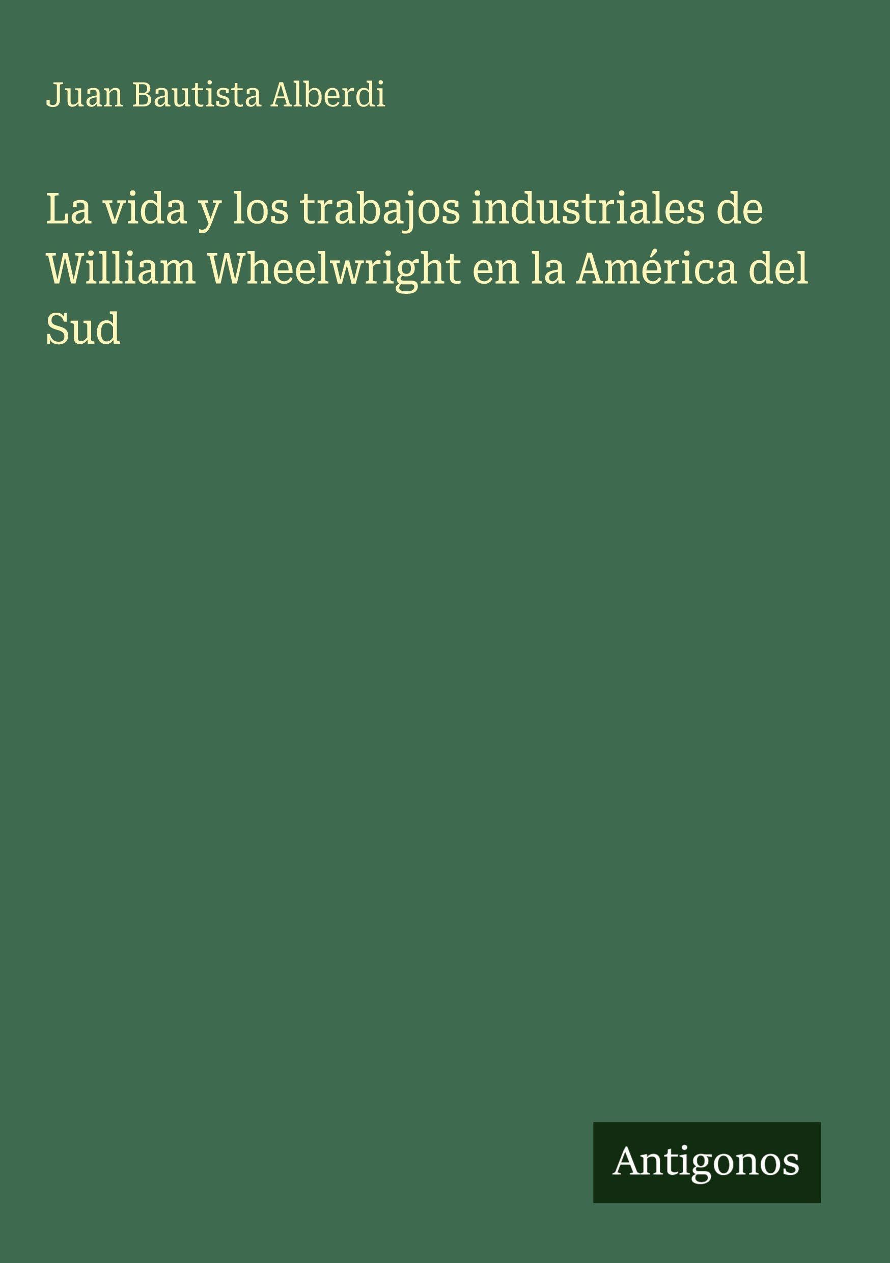 La vida y los trabajos industriales de William Wheelwright en la América del Sud Classics