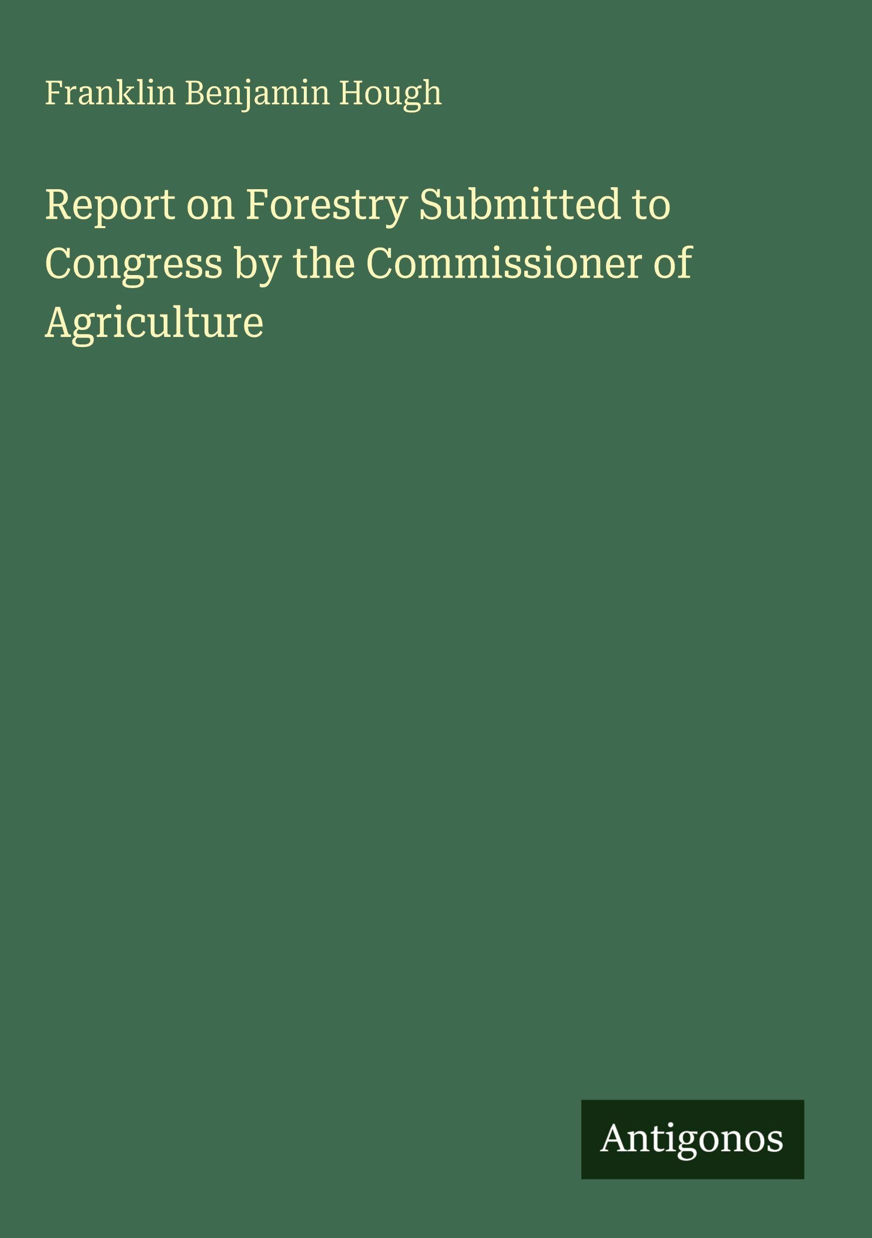 Report on Forestry Submitted to Congress by the Commissioner of Agriculture Classics