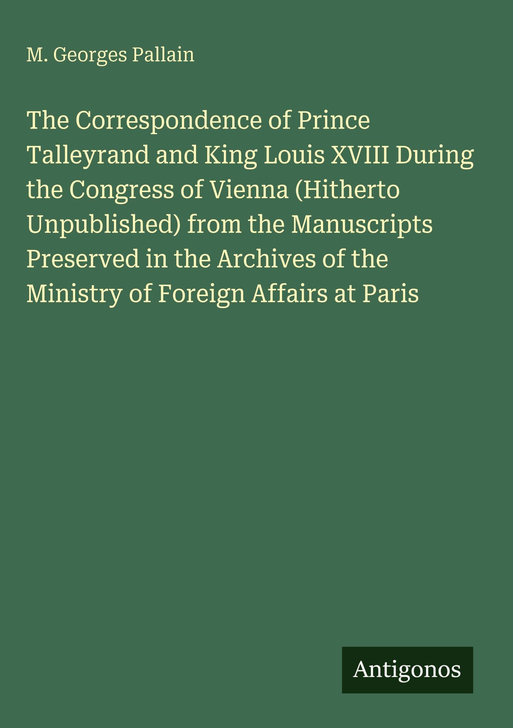The Correspondence of Prince Talleyrand and King Louis XVIII During the Congress of Vienna (Hitherto Unpublished) from the Manuscripts Preserved in the Archives of the Ministry of Foreign Affairs at Paris Classics