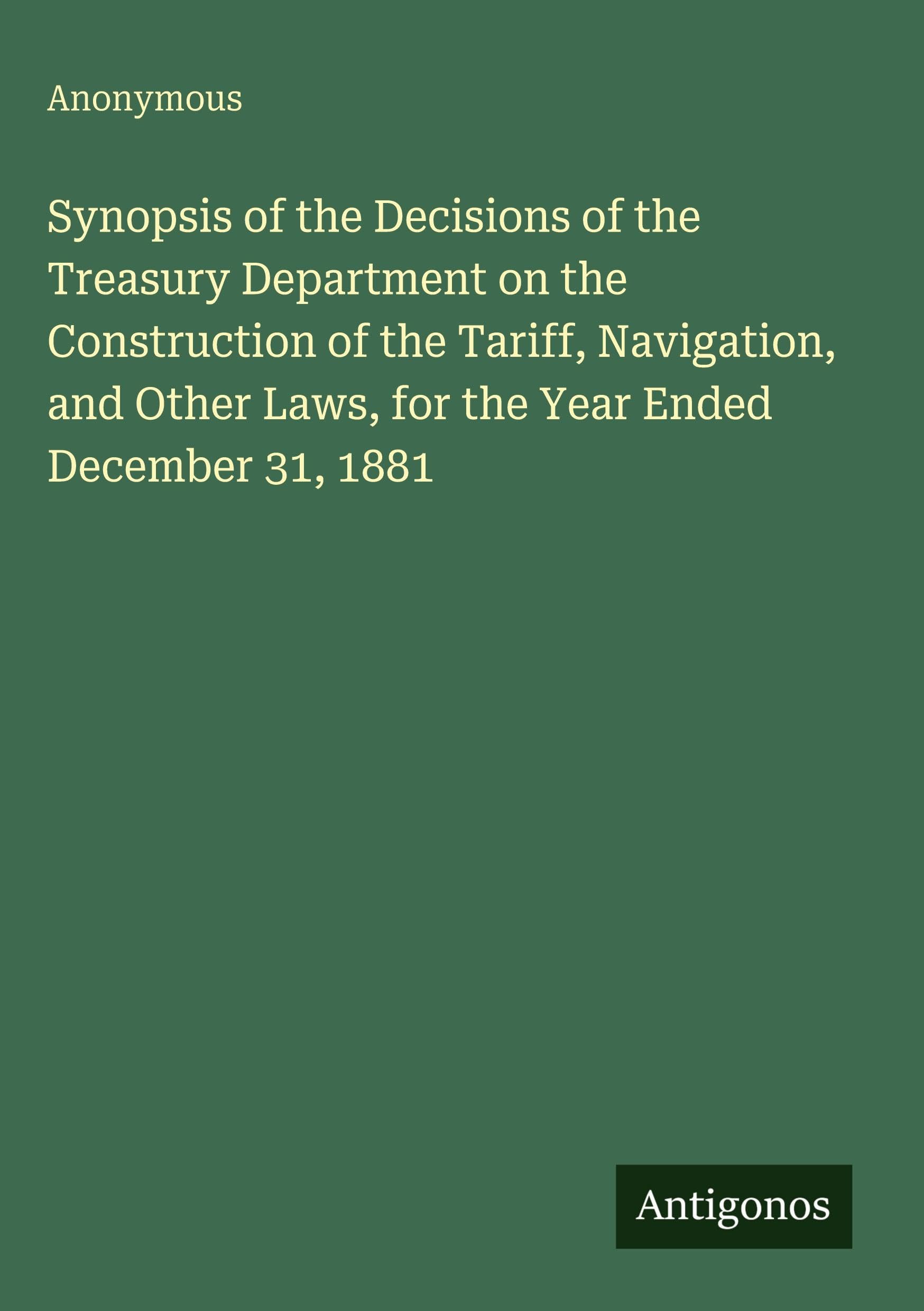 Synopsis of the Decisions of the Treasury Department on the Construction of the Tariff, Navigation, and Other Laws, for the Year Ended December 31, 1881 Classics