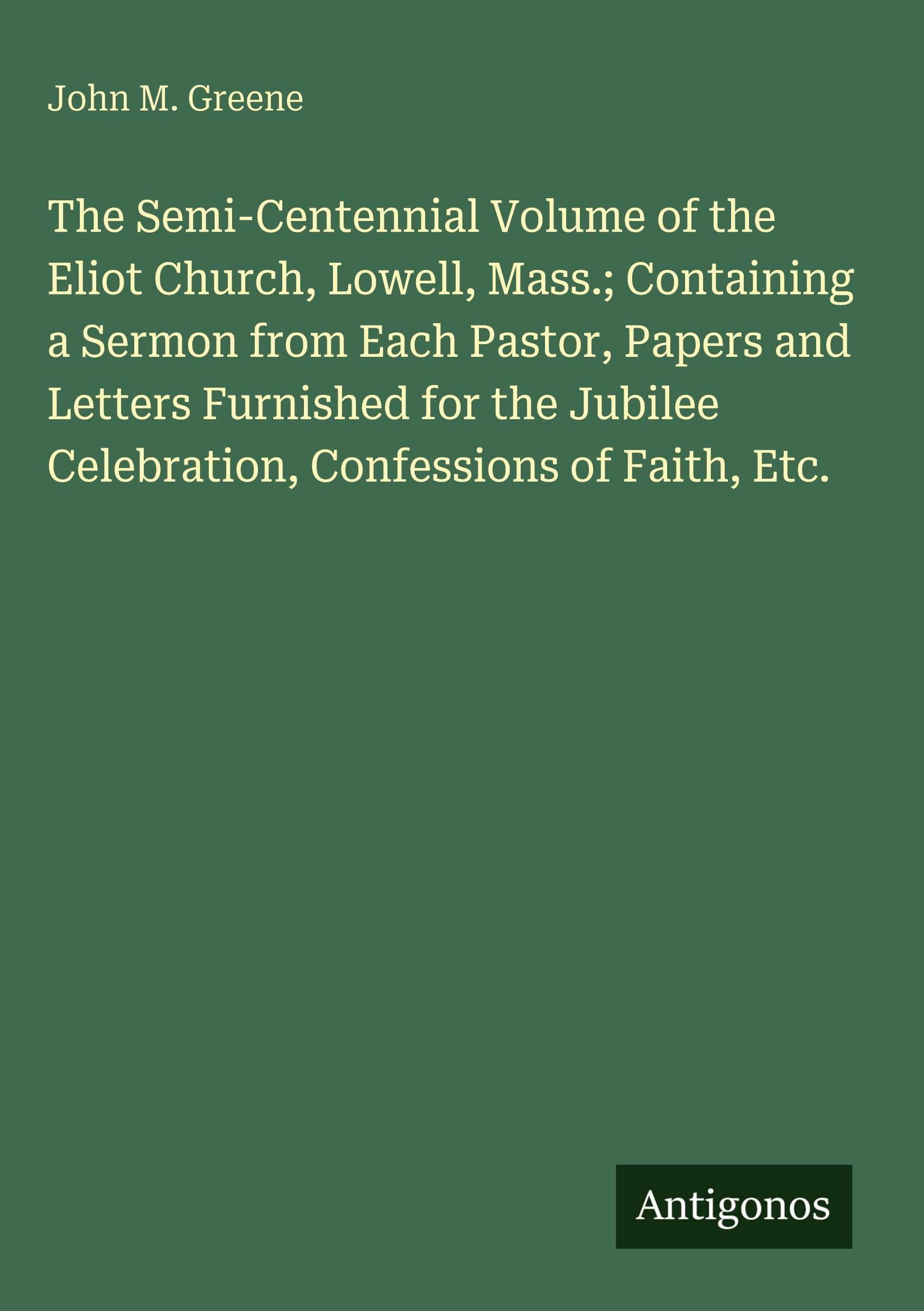 The Semi-Centennial Volume of the Eliot Church, Lowell, Mass.; Containing a Sermon from Each Pastor, Papers and Letters Furnished for the Jubilee Celebration, Confessions of Faith, Etc. Classics