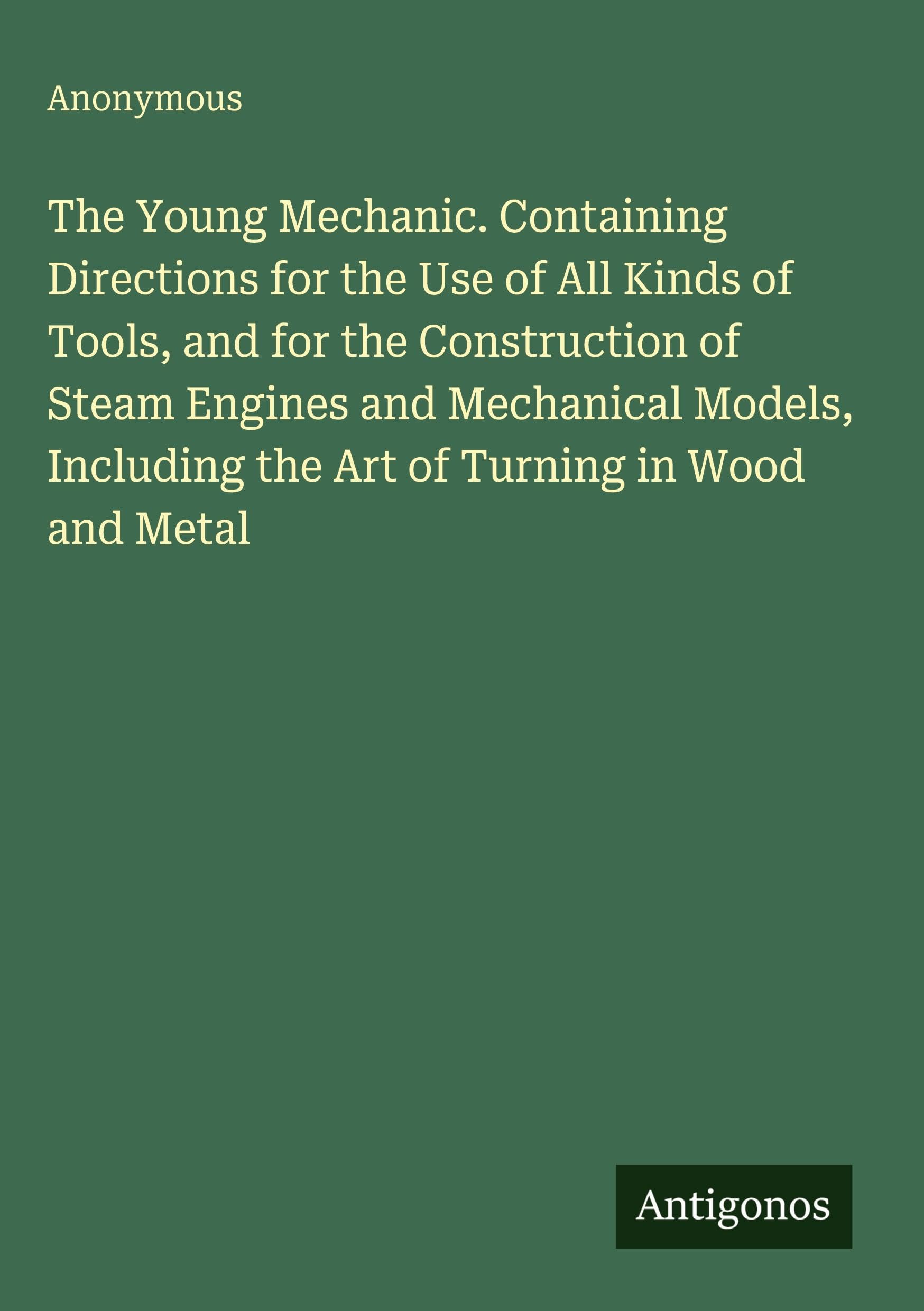 The Young Mechanic. Containing Directions for the Use of All Kinds of Tools, and for the Construction of Steam Engines and Mechanical Models, Including the Art of Turning in Wood and Metal Classics