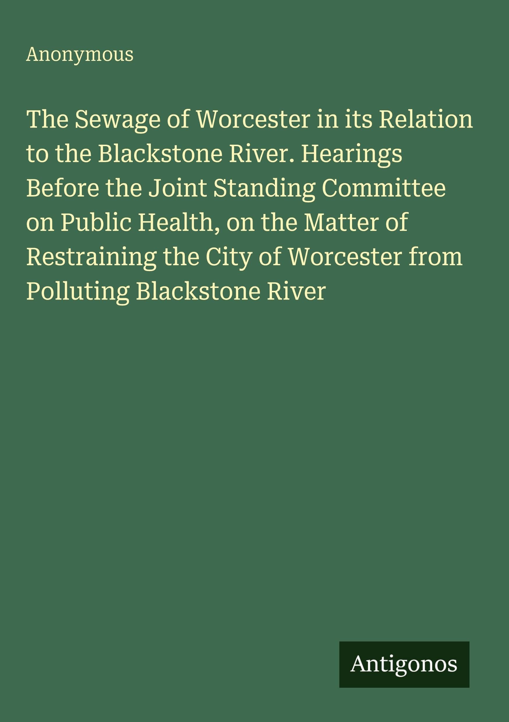 The Sewage of Worcester in its Relation to the Blackstone River. Hearings Before the Joint Standing Committee on Public Health, on the Matter of Restraining the City of Worcester from Polluting Blackstone River Classics