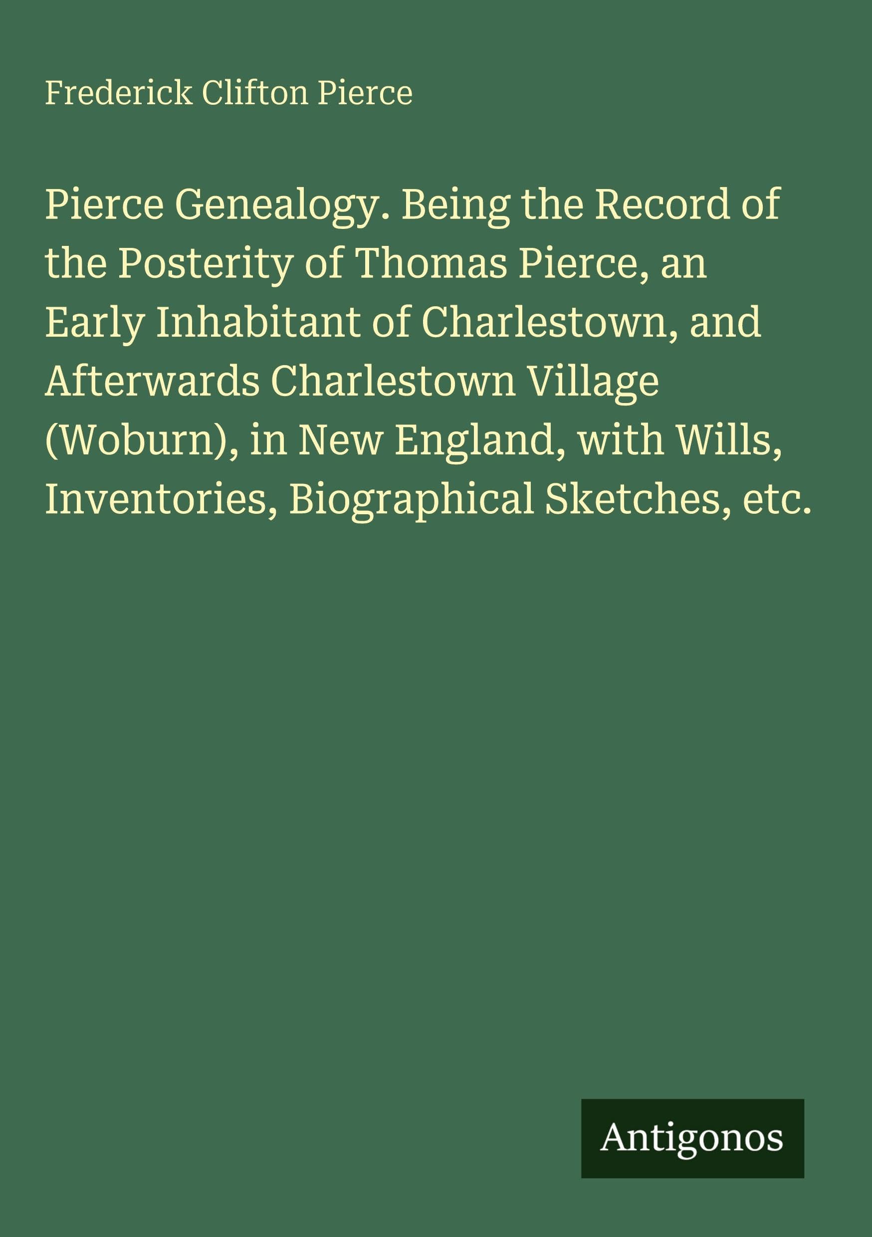 Pierce Genealogy. Being the Record of the Posterity of Thomas Pierce, an Early Inhabitant of Charlestown, and Afterwards Charlestown Village (Woburn), in New England, with Wills, Inventories, Biographical Sketches, etc. Classics