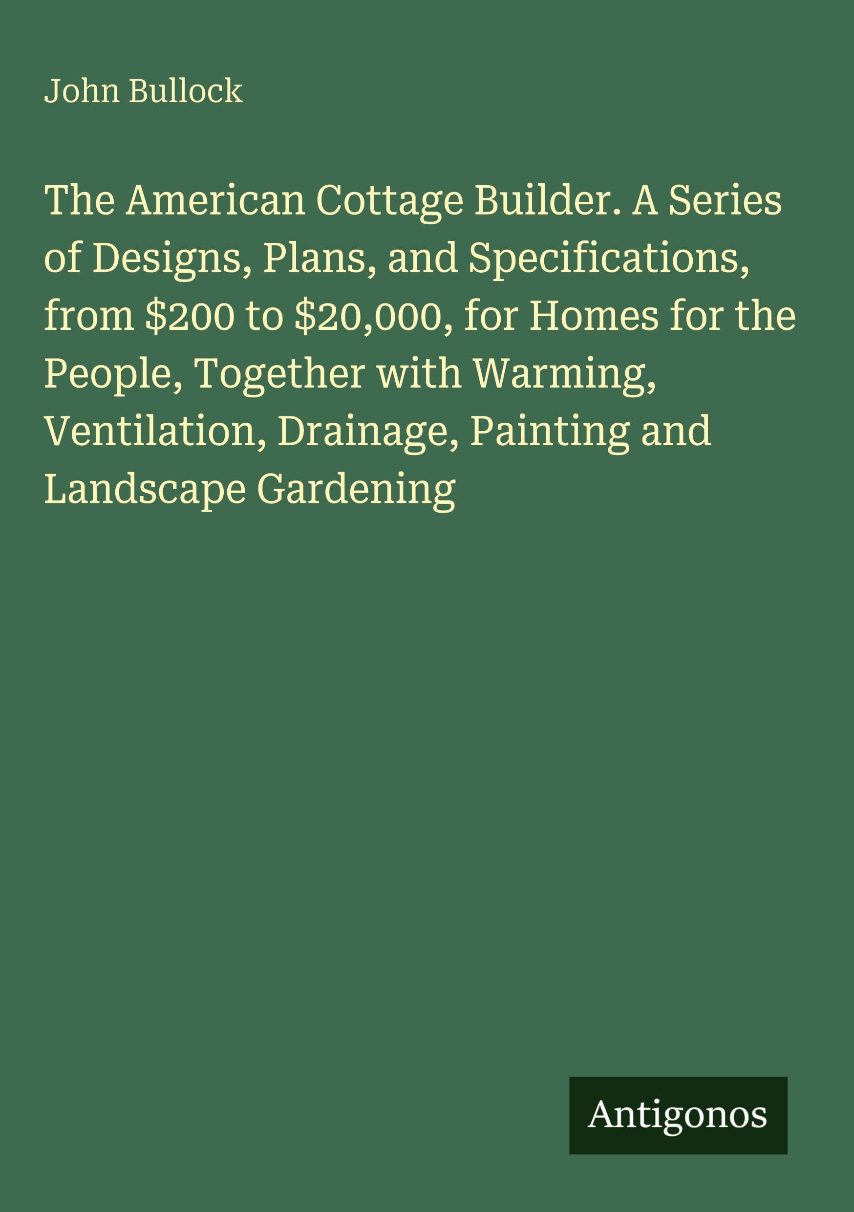 The American Cottage Builder. A Series of Designs, Plans, and Specifications, from $200 to $20,000, for Homes for the People, Together with Warming, Ventilation, Drainage, Painting and Landscape Gardening Classics