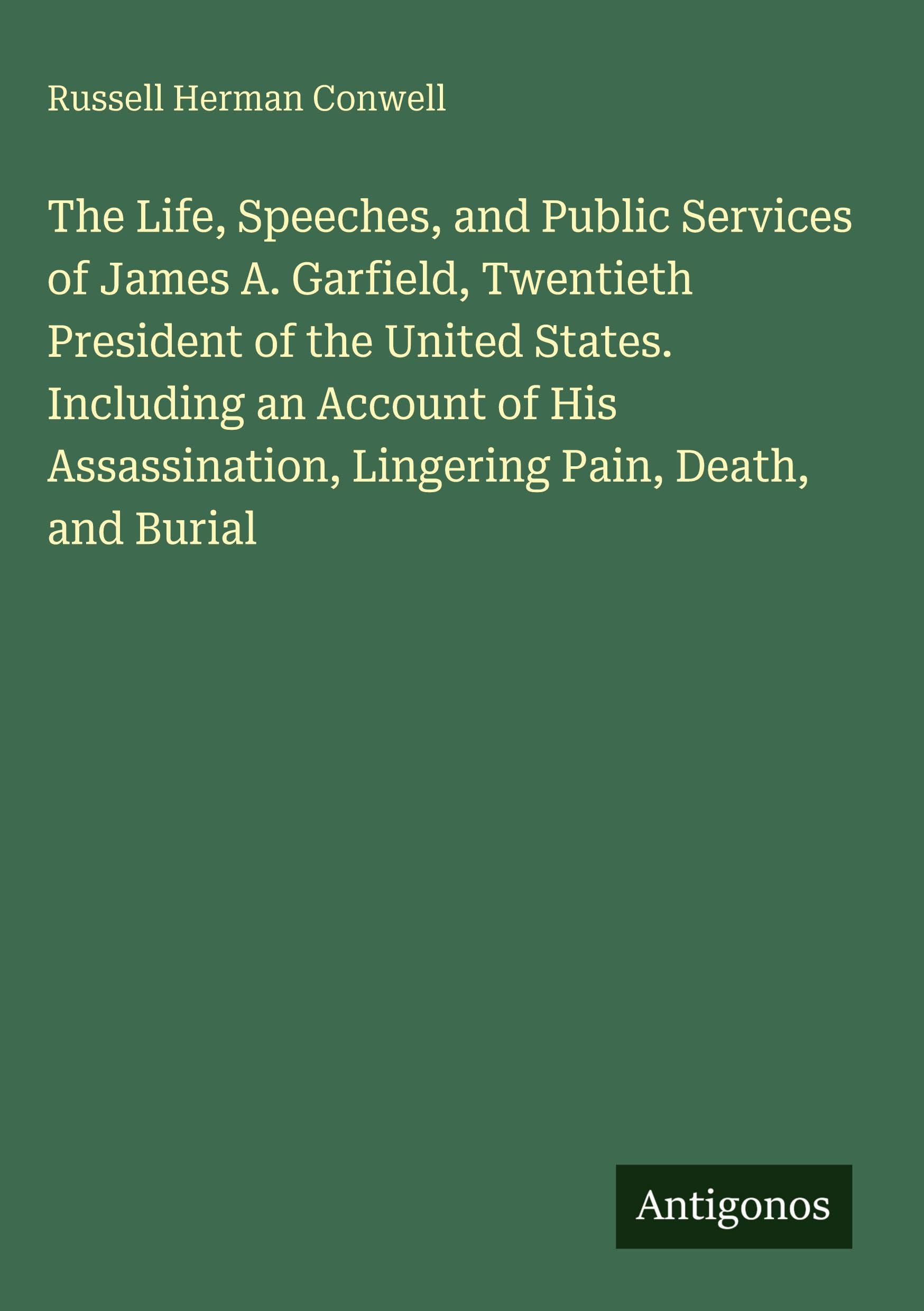 The Life, Speeches, and Public Services of James A. Garfield, Twentieth President of the United States. Including an Account of His Assassination, Lingering Pain, Death, and Burial Classics