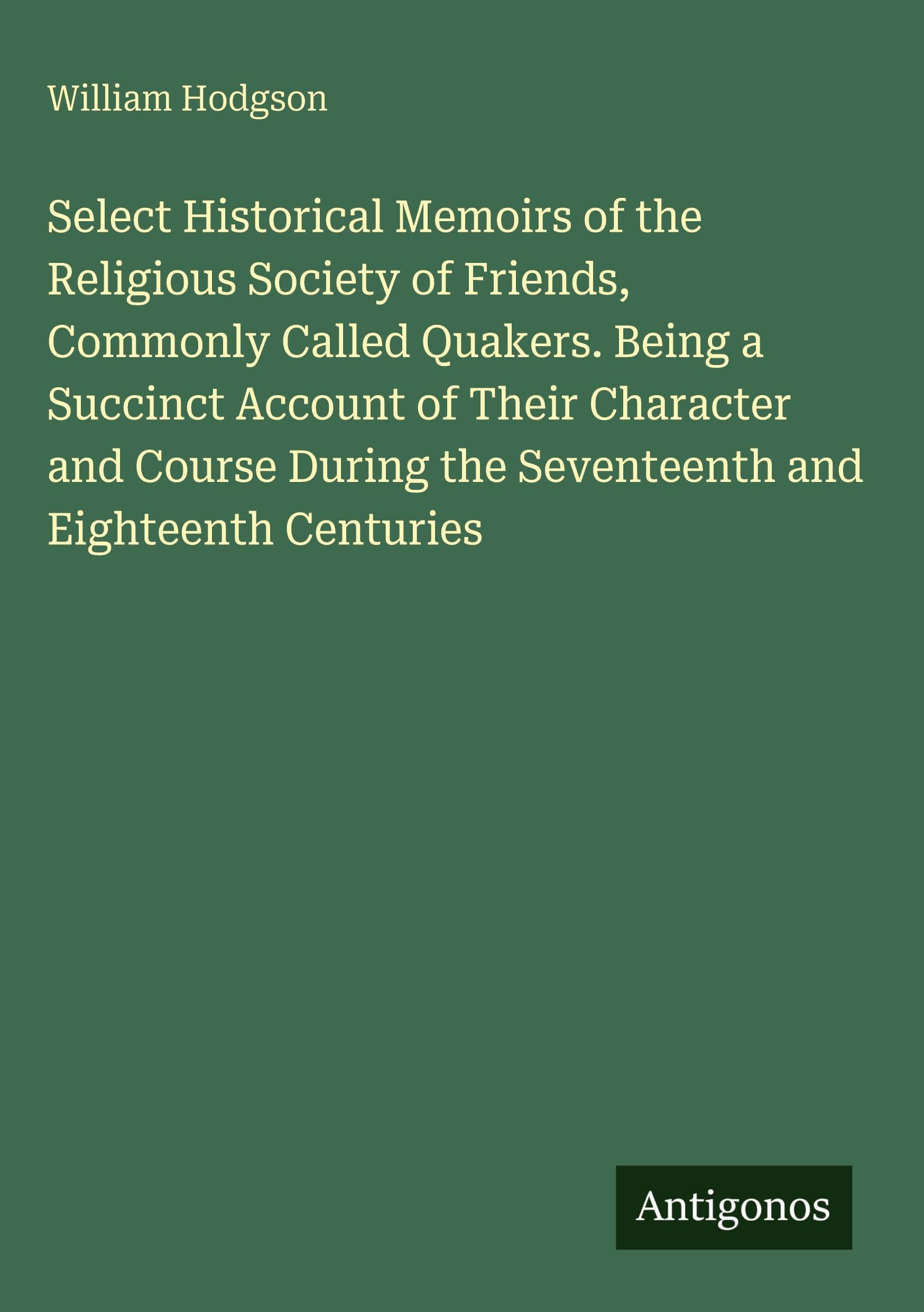 Select Historical Memoirs of the Religious Society of Friends, Commonly Called Quakers. Being a Succinct Account of Their Character and Course During the Seventeenth and Eighteenth Centuries Classics