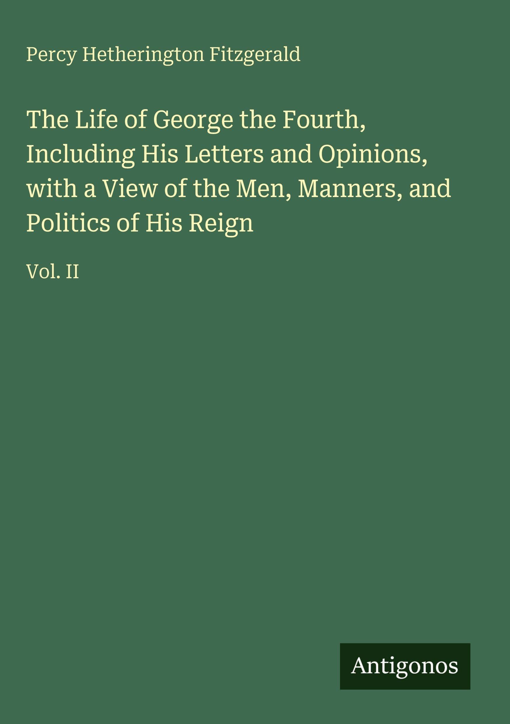 The Life of George the Fourth, Including His Letters and Opinions, with a View of the Men, Manners, and Politics of His Reign Classics