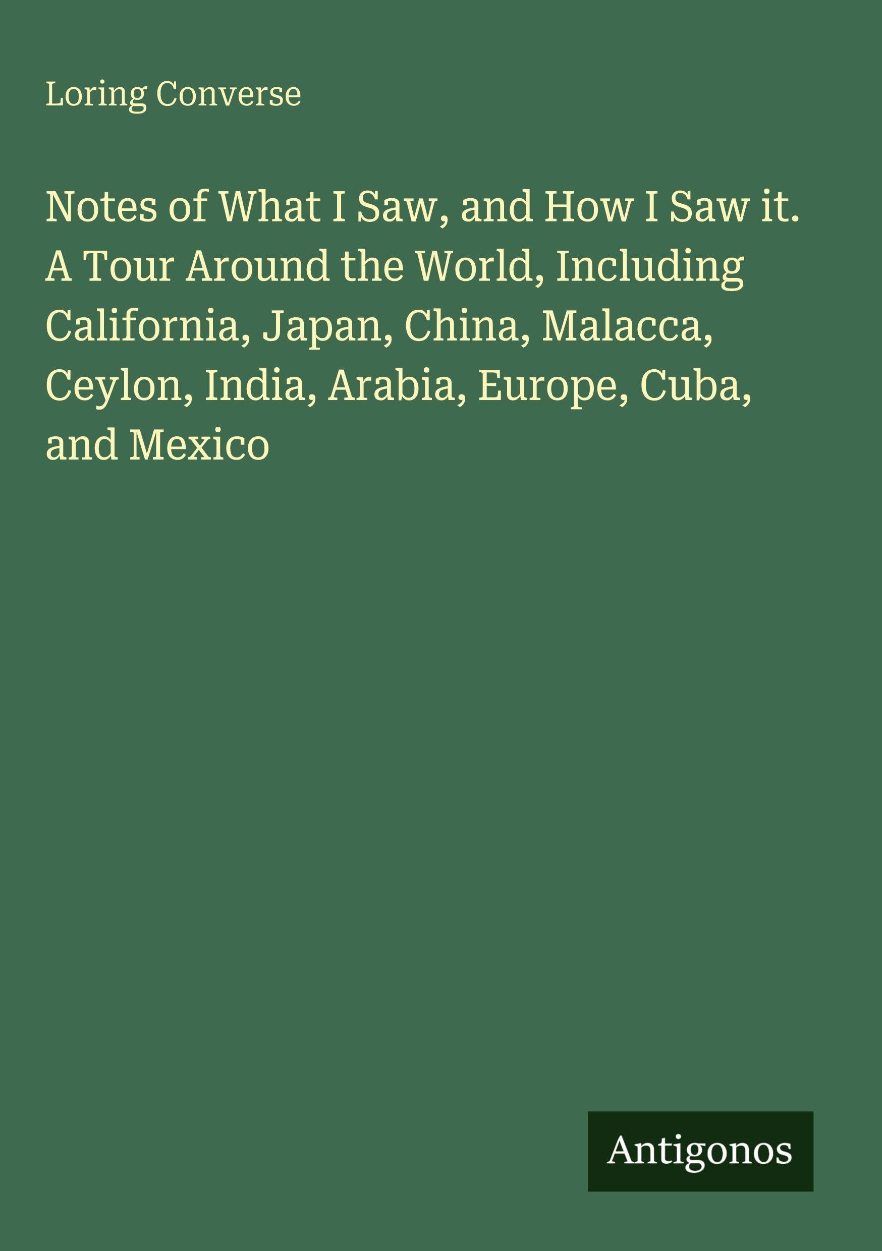 Notes of What I Saw, and How I Saw it. A Tour Around the World, Including California, Japan, China, Malacca, Ceylon, India, Arabia, Europe, Cuba, and Mexico Classics