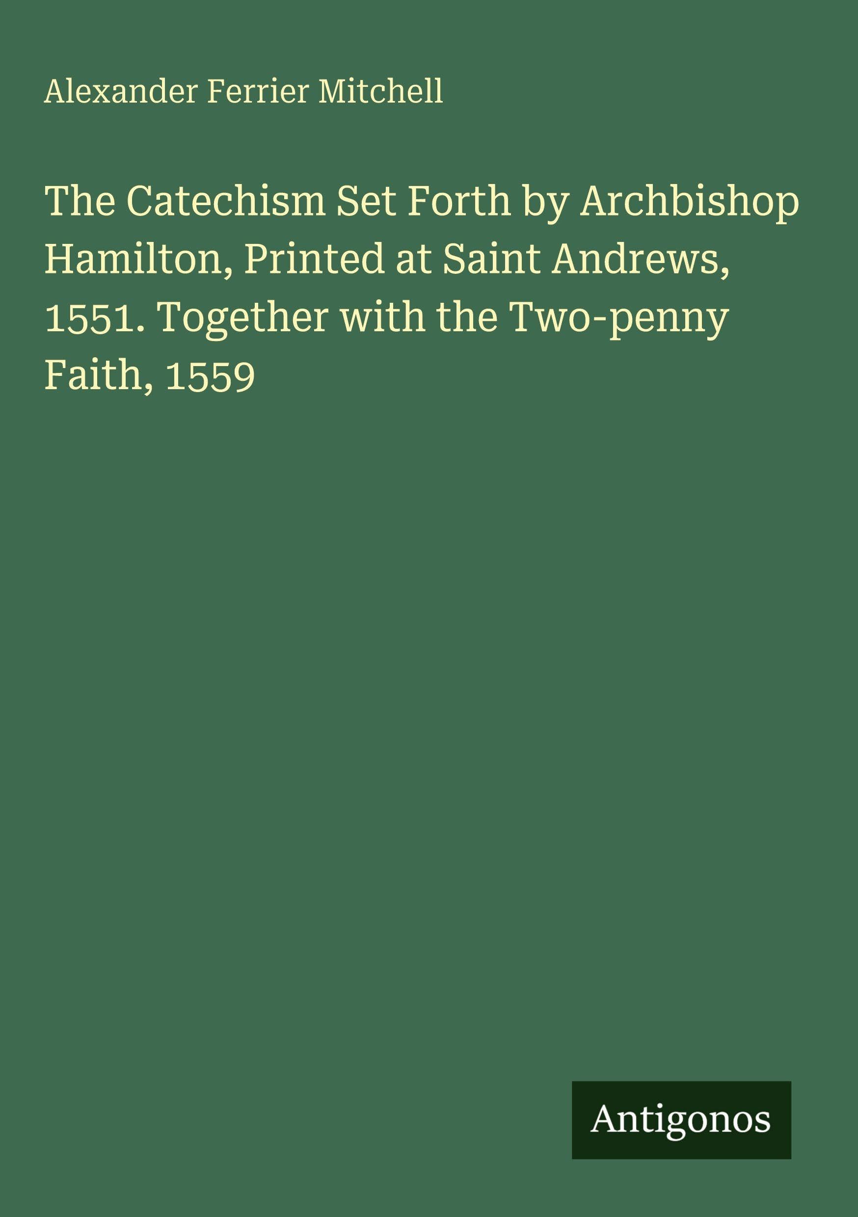 The Catechism Set Forth by Archbishop Hamilton, Printed at Saint Andrews, 1551. Together with the Two-penny Faith, 1559 Classics