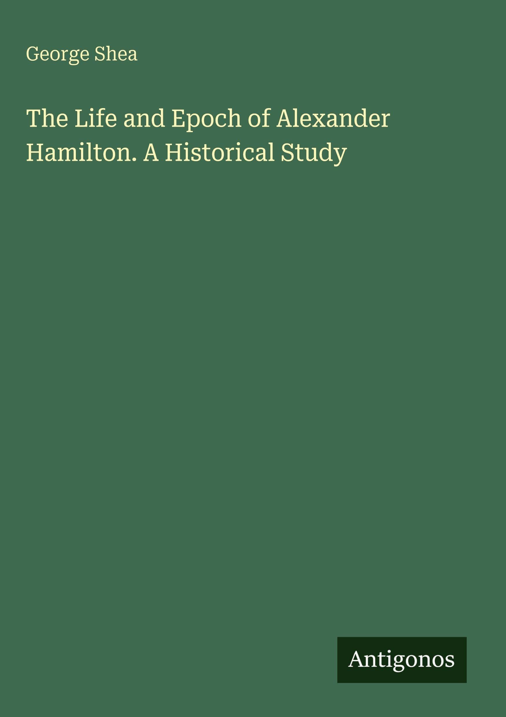 The Life and Epoch of Alexander Hamilton. A Historical Study Classics