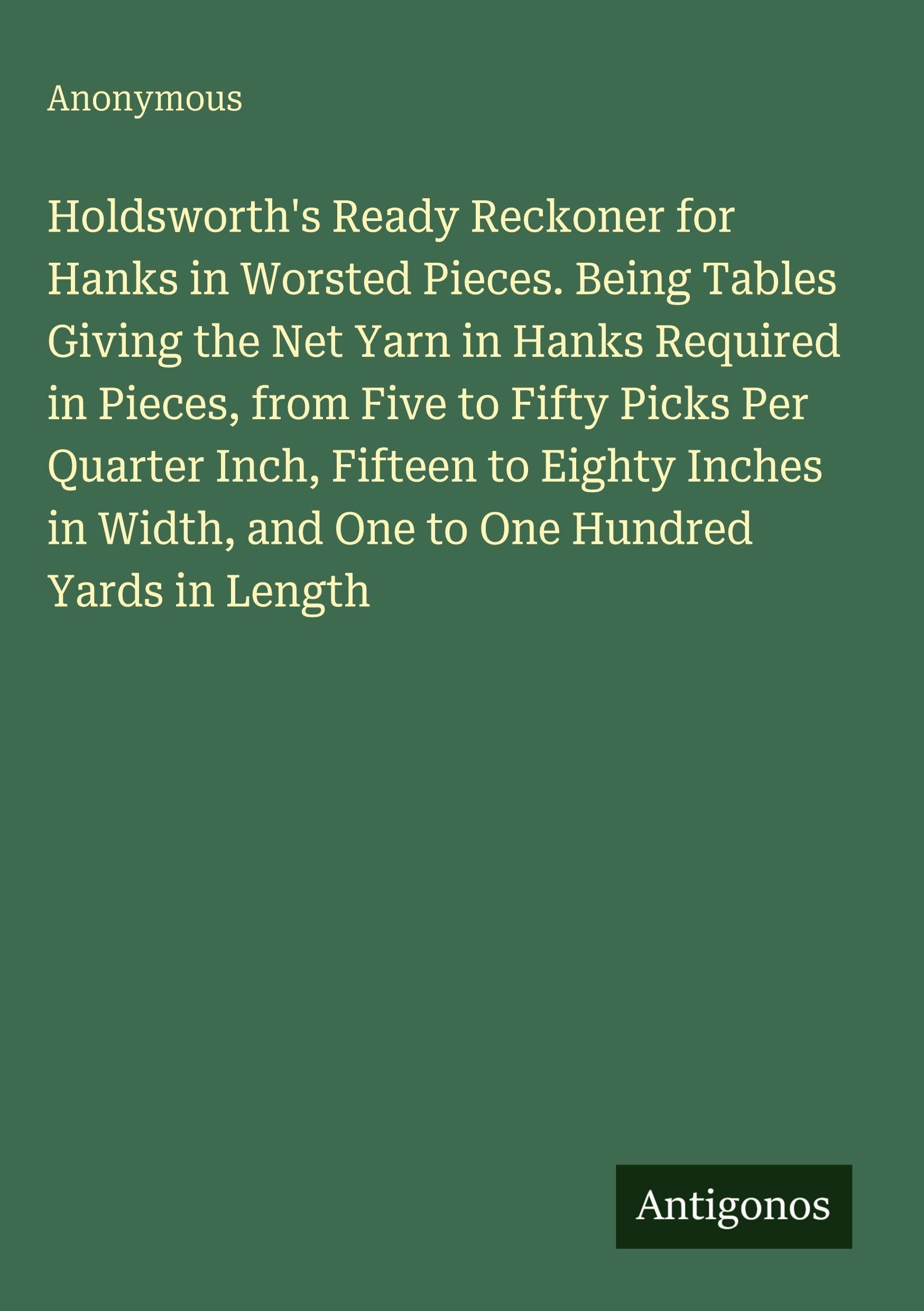 Holdsworth's Ready Reckoner for Hanks in Worsted Pieces. Being Tables Giving the Net Yarn in Hanks Required in Pieces, from Five to Fifty Picks Per Quarter Inch, Fifteen to Eighty Inches in Width, and One to One Hundred Yards in Length Classics